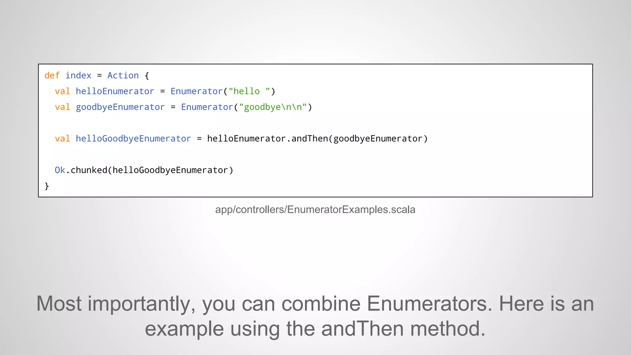 def index = Action {
val helloEnumerator = Enumerator("hello ")
val goodbyeEnumerator = Enumerator("goodbyenn")

val helloGoodbyeEnumerator = helloEnumerator.andThen(goodbyeEnumerator)

Ok.chunked(helloGoodbyeEnumerator)
}

app/controllers/EnumeratorExamples.scala

Most importantly, you can combine Enumerators. Here is an
example using the andThen method.

 