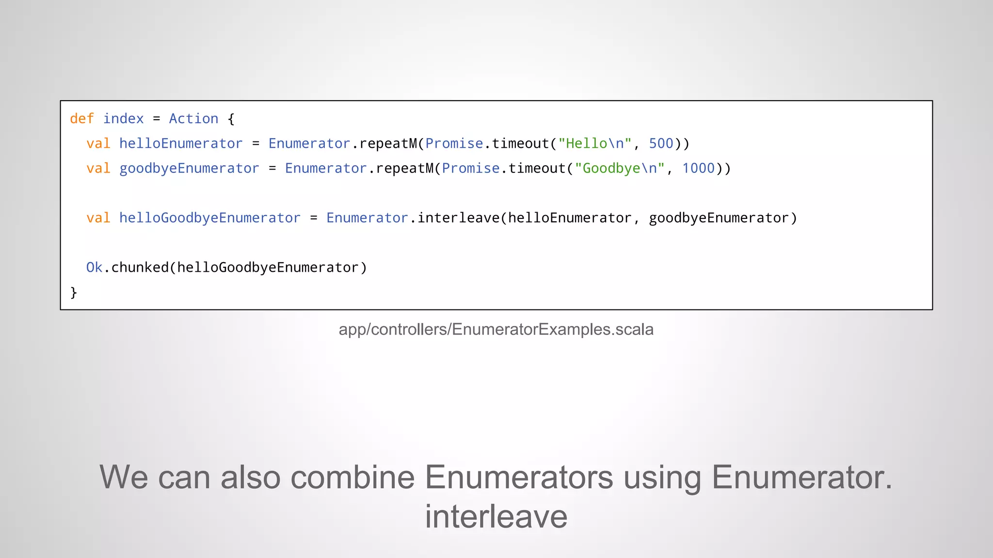 def index = Action {
val helloEnumerator = Enumerator.repeatM(Promise.timeout("Hellon", 500))
val goodbyeEnumerator = Enumerator.repeatM(Promise.timeout("Goodbyen", 1000))

val helloGoodbyeEnumerator = Enumerator.interleave(helloEnumerator, goodbyeEnumerator)

Ok.chunked(helloGoodbyeEnumerator)
}

app/controllers/EnumeratorExamples.scala

We can also combine Enumerators using Enumerator.
interleave

 