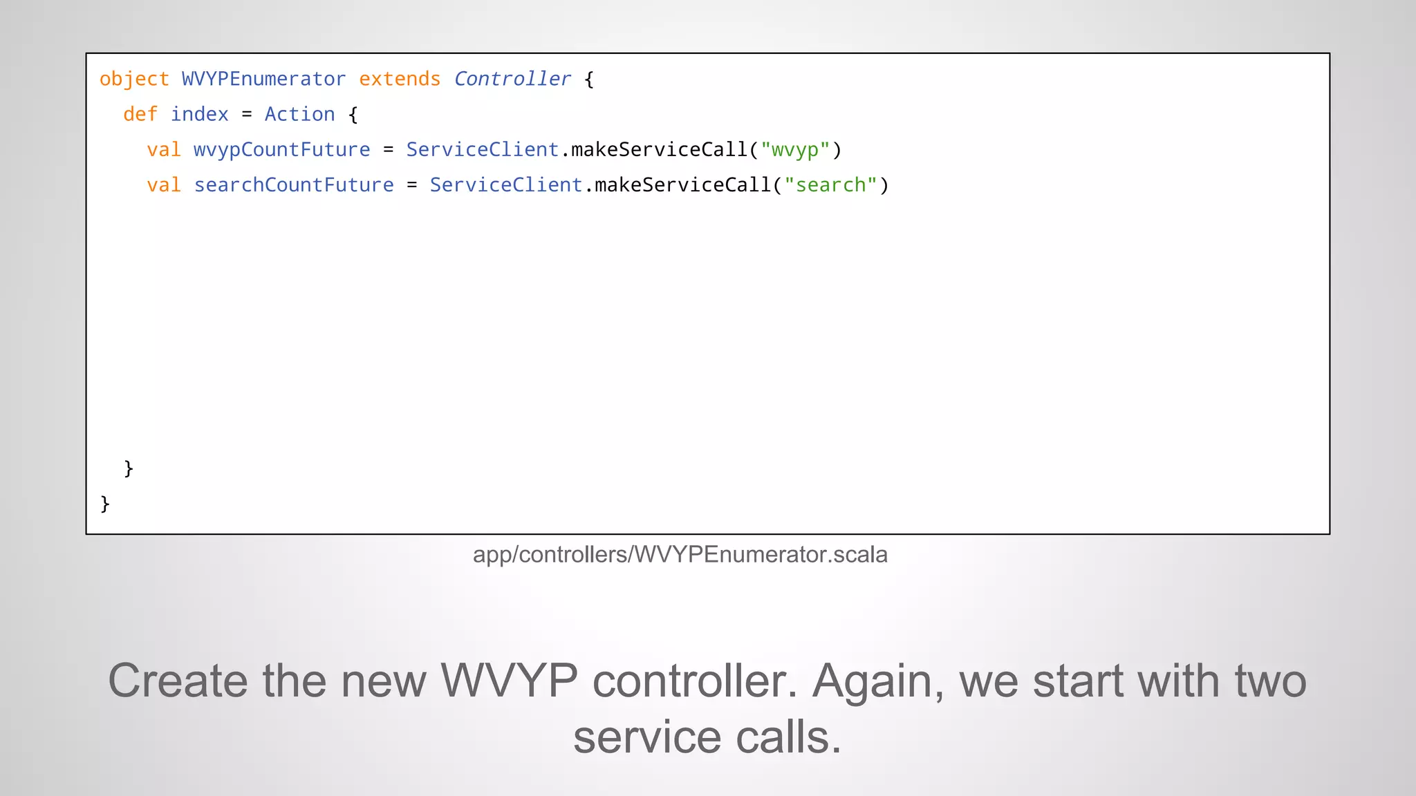 object WVYPEnumerator extends Controller {
def index = Action {
val wvypCountFuture = ServiceClient.makeServiceCall("wvyp")
val searchCountFuture = ServiceClient.makeServiceCall("search")

}
}

app/controllers/WVYPEnumerator.scala

Create the new WVYP controller. Again, we start with two
service calls.

 