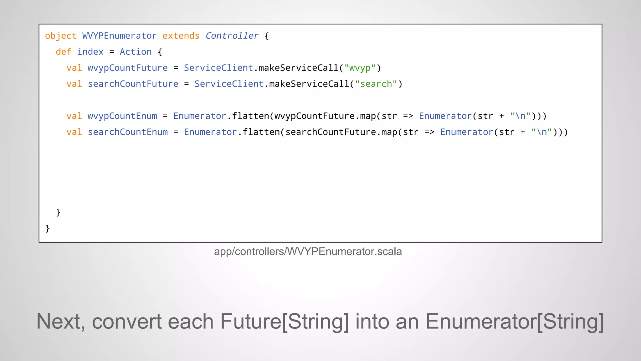 object WVYPEnumerator extends Controller {
def index = Action {
val wvypCountFuture = ServiceClient.makeServiceCall("wvyp")
val searchCountFuture = ServiceClient.makeServiceCall("search")

val wvypCountEnum = Enumerator.flatten(wvypCountFuture.map(str => Enumerator(str + "n")))
val searchCountEnum = Enumerator.flatten(searchCountFuture.map(str => Enumerator(str + "n")))

}
}

app/controllers/WVYPEnumerator.scala

Next, convert each Future[String] into an Enumerator[String]

 