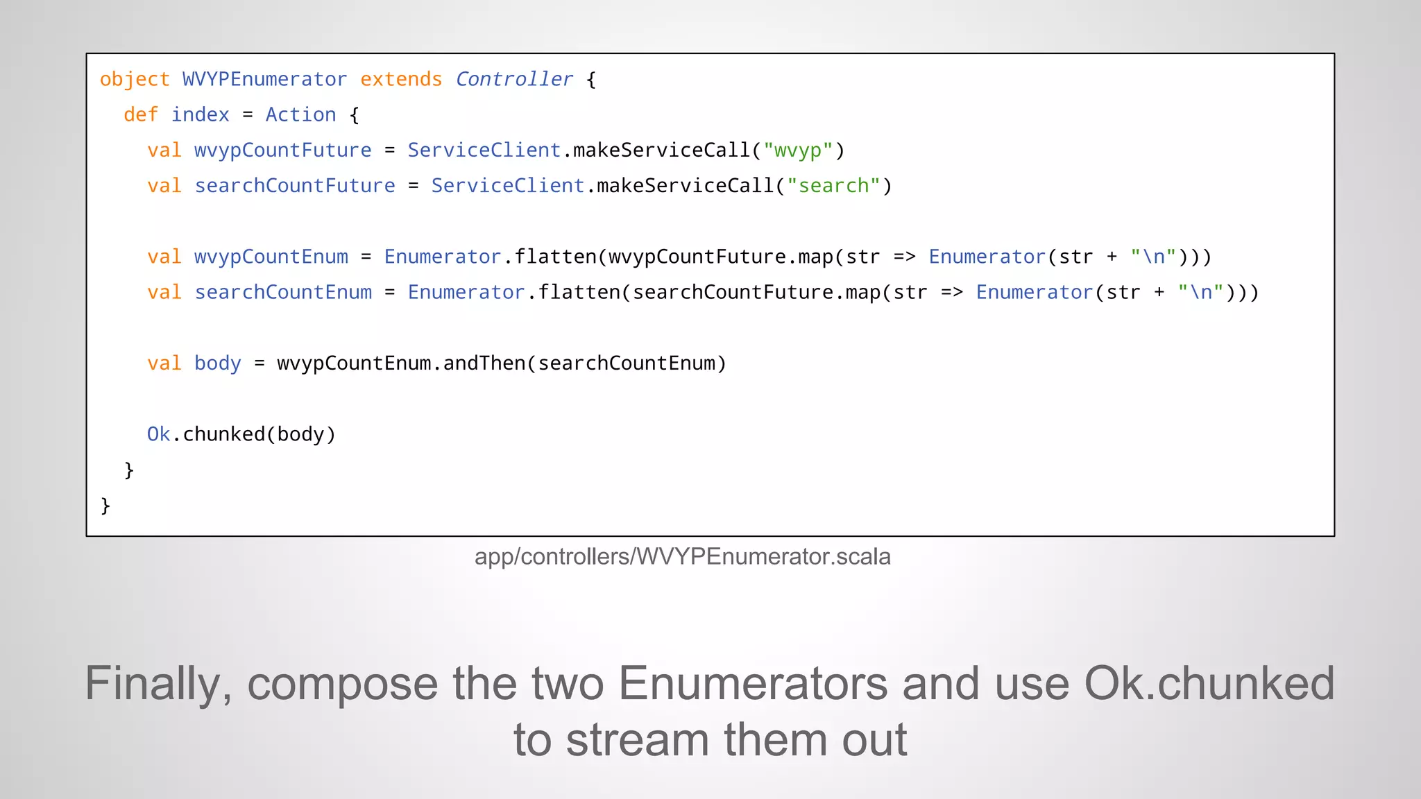 object WVYPEnumerator extends Controller {
def index = Action {
val wvypCountFuture = ServiceClient.makeServiceCall("wvyp")
val searchCountFuture = ServiceClient.makeServiceCall("search")

val wvypCountEnum = Enumerator.flatten(wvypCountFuture.map(str => Enumerator(str + "n")))
val searchCountEnum = Enumerator.flatten(searchCountFuture.map(str => Enumerator(str + "n")))

val body = wvypCountEnum.andThen(searchCountEnum)

Ok.chunked(body)
}
}

app/controllers/WVYPEnumerator.scala

Finally, compose the two Enumerators and use Ok.chunked
to stream them out

 