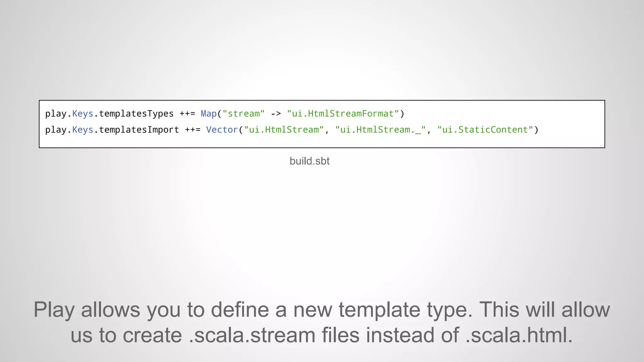 play.Keys.templatesTypes ++= Map("stream" -> "ui.HtmlStreamFormat")
play.Keys.templatesImport ++= Vector("ui.HtmlStream", "ui.HtmlStream._", "ui.StaticContent")

build.sbt

Play allows you to define a new template type. This will allow
us to create .scala.stream files instead of .scala.html.

 