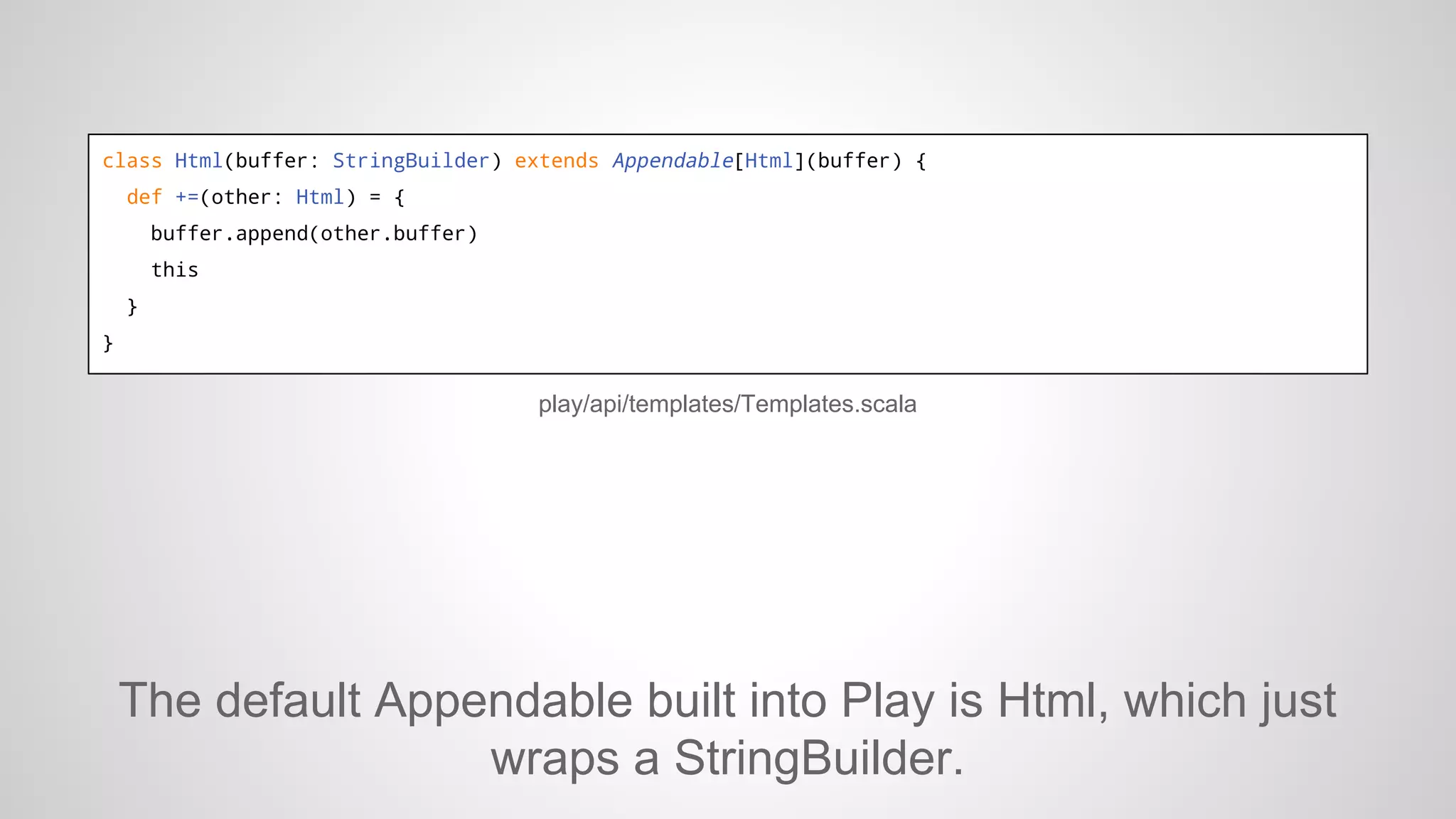 class Html(buffer: StringBuilder) extends Appendable[Html](buffer) {
def +=(other: Html) = {
buffer.append(other.buffer)
this
}
}

play/api/templates/Templates.scala

The default Appendable built into Play is Html, which just
wraps a StringBuilder.

 