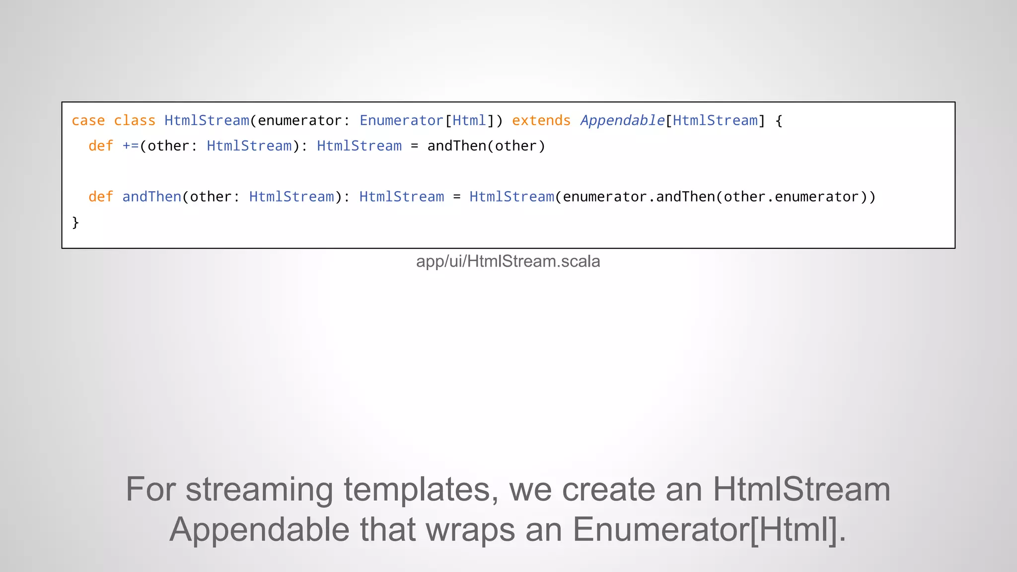 case class HtmlStream(enumerator: Enumerator[Html]) extends Appendable[HtmlStream] {
def +=(other: HtmlStream): HtmlStream = andThen(other)

def andThen(other: HtmlStream): HtmlStream = HtmlStream(enumerator.andThen(other.enumerator))
}

app/ui/HtmlStream.scala

For streaming templates, we create an HtmlStream
Appendable that wraps an Enumerator[Html].

 