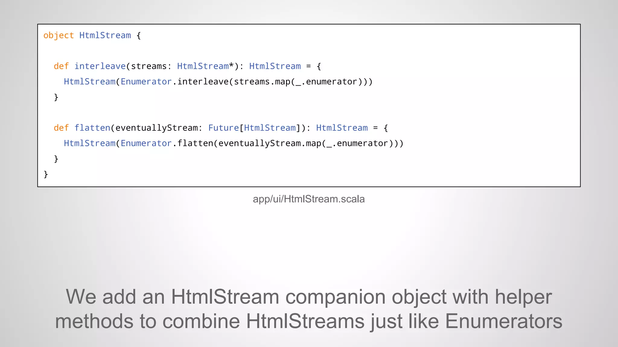 object HtmlStream {

def interleave(streams: HtmlStream*): HtmlStream = {
HtmlStream(Enumerator.interleave(streams.map(_.enumerator)))
}

def flatten(eventuallyStream: Future[HtmlStream]): HtmlStream = {
HtmlStream(Enumerator.flatten(eventuallyStream.map(_.enumerator)))
}
}

app/ui/HtmlStream.scala

We add an HtmlStream companion object with helper
methods to combine HtmlStreams just like Enumerators

 