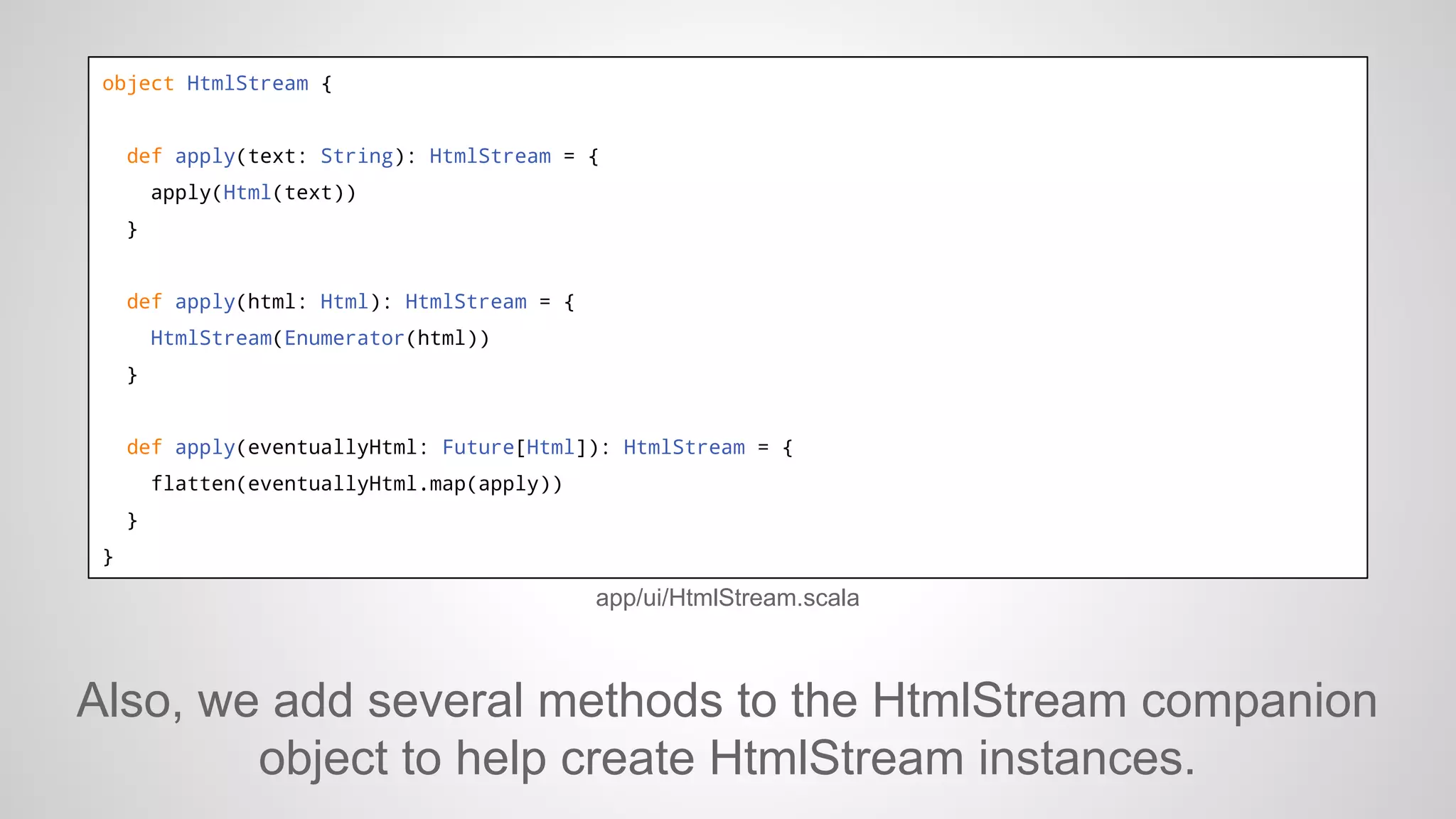 object HtmlStream {

def apply(text: String): HtmlStream = {
apply(Html(text))
}

def apply(html: Html): HtmlStream = {
HtmlStream(Enumerator(html))
}

def apply(eventuallyHtml: Future[Html]): HtmlStream = {
flatten(eventuallyHtml.map(apply))
}
}

app/ui/HtmlStream.scala

Also, we add several methods to the HtmlStream companion
object to help create HtmlStream instances.

 