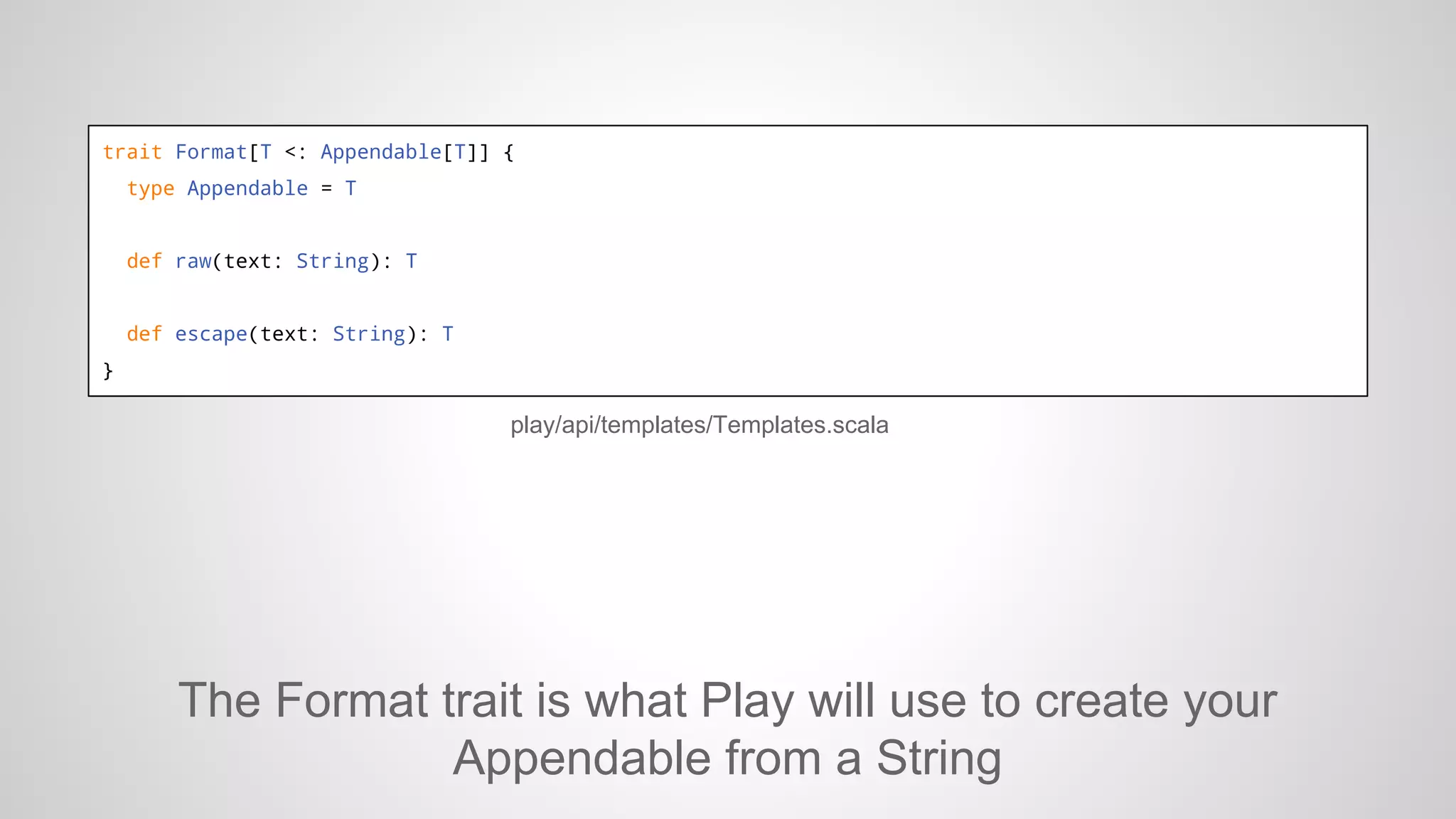 trait Format[T <: Appendable[T]] {
type Appendable = T

def raw(text: String): T

def escape(text: String): T
}

play/api/templates/Templates.scala

The Format trait is what Play will use to create your
Appendable from a String

 