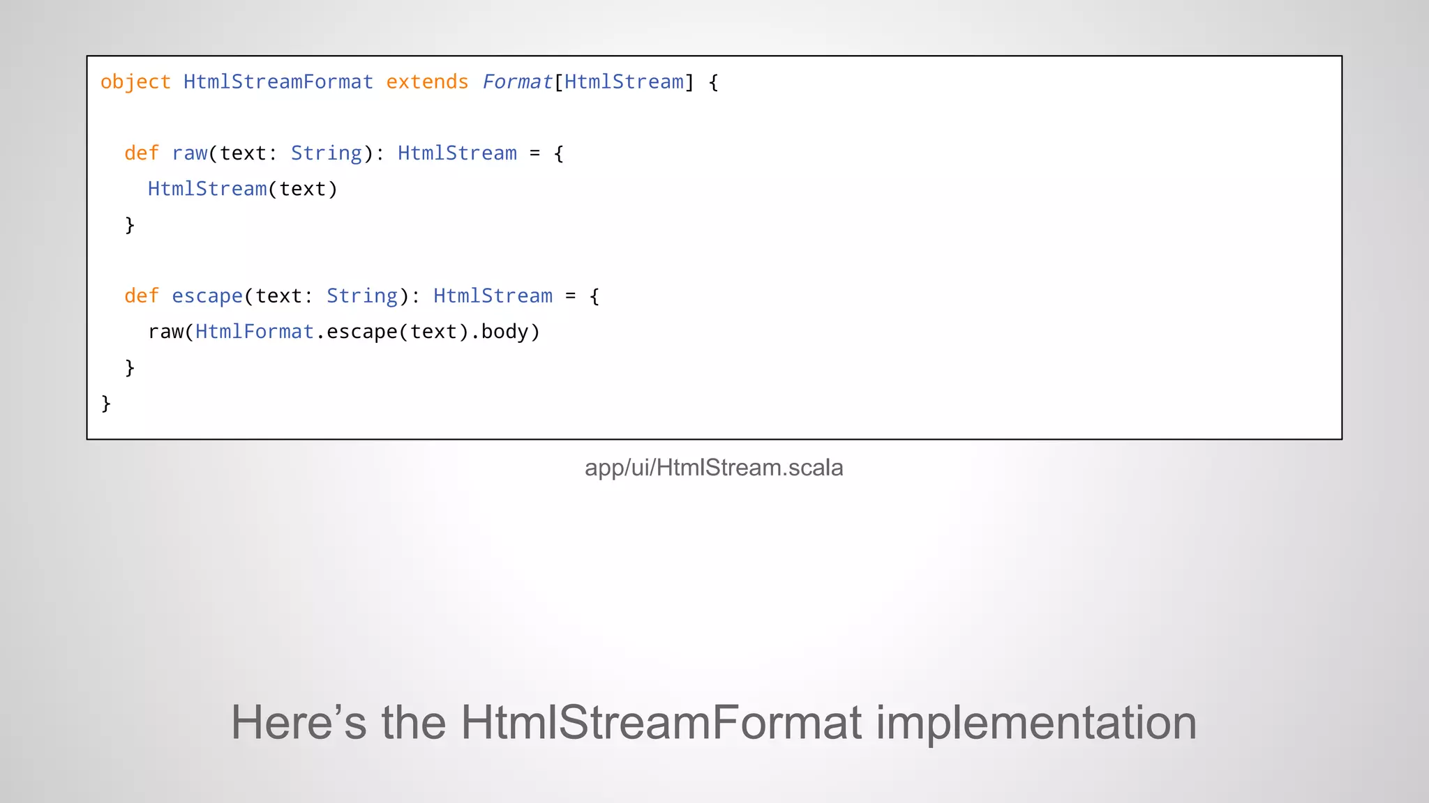 object HtmlStreamFormat extends Format[HtmlStream] {

def raw(text: String): HtmlStream = {
HtmlStream(text)
}

def escape(text: String): HtmlStream = {
raw(HtmlFormat.escape(text).body)
}
}

app/ui/HtmlStream.scala

Here’s the HtmlStreamFormat implementation

 