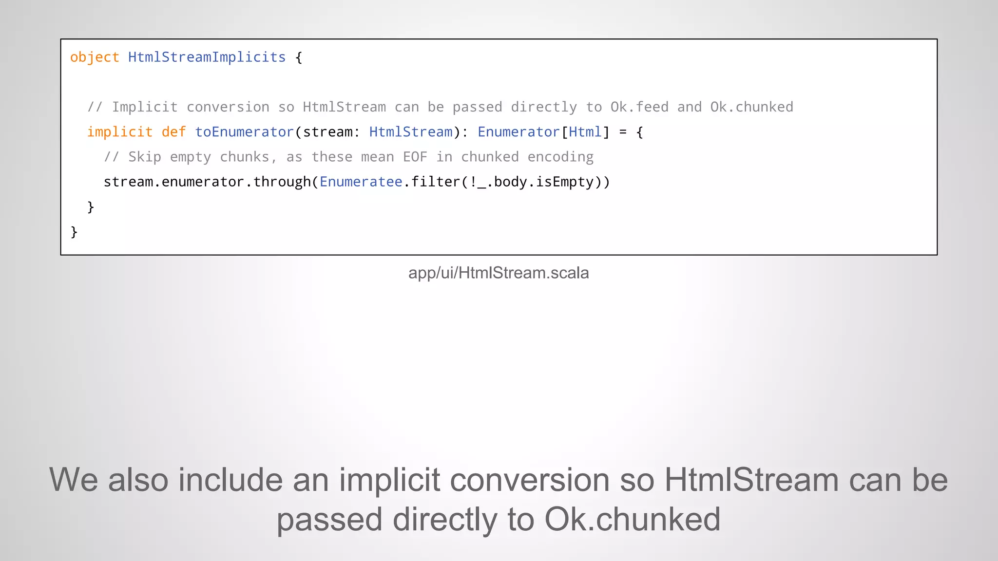 object HtmlStreamImplicits {

// Implicit conversion so HtmlStream can be passed directly to Ok.feed and Ok.chunked
implicit def toEnumerator(stream: HtmlStream): Enumerator[Html] = {
// Skip empty chunks, as these mean EOF in chunked encoding
stream.enumerator.through(Enumeratee.filter(!_.body.isEmpty))
}
}

app/ui/HtmlStream.scala

We also include an implicit conversion so HtmlStream can be
passed directly to Ok.chunked

 