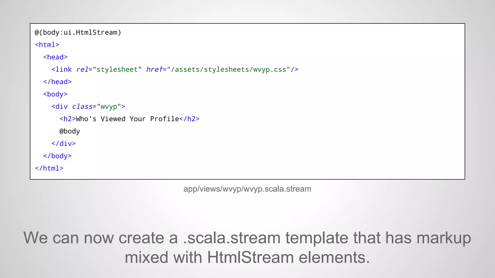 @(body:ui.HtmlStream)
<html>
<head>
<link rel="stylesheet" href="/assets/stylesheets/wvyp.css"/>
</head>
<body>
<div class="wvyp">
<h2>Who's Viewed Your Profile</h2>
@body
</div>
</body>
</html>

app/views/wvyp/wvyp.scala.stream

We can now create a .scala.stream template that has markup
mixed with HtmlStream elements.

 