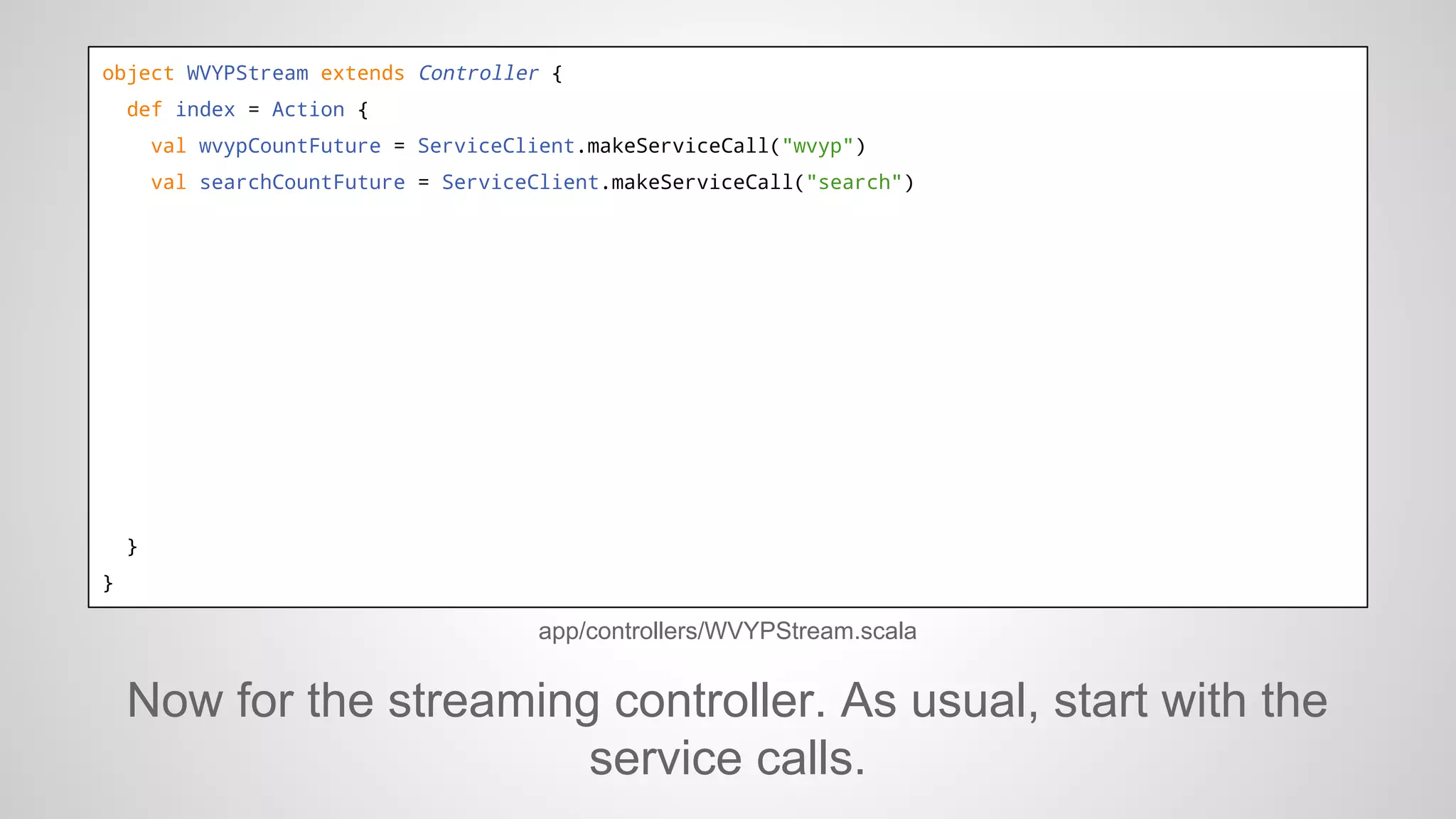 object WVYPStream extends Controller {
def index = Action {
val wvypCountFuture = ServiceClient.makeServiceCall("wvyp")
val searchCountFuture = ServiceClient.makeServiceCall("search")

}
}

app/controllers/WVYPStream.scala

Now for the streaming controller. As usual, start with the
service calls.

 