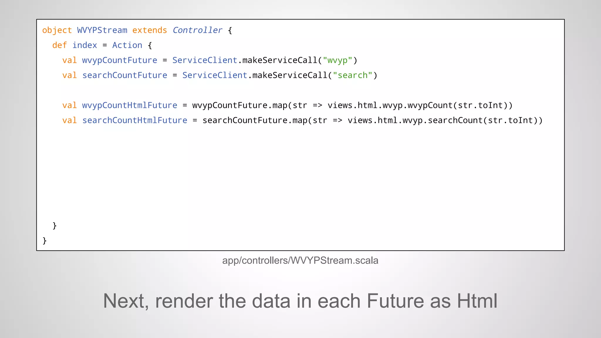object WVYPStream extends Controller {
def index = Action {
val wvypCountFuture = ServiceClient.makeServiceCall("wvyp")
val searchCountFuture = ServiceClient.makeServiceCall("search")

val wvypCountHtmlFuture = wvypCountFuture.map(str => views.html.wvyp.wvypCount(str.toInt))
val searchCountHtmlFuture = searchCountFuture.map(str => views.html.wvyp.searchCount(str.toInt))

}
}

app/controllers/WVYPStream.scala

Next, render the data in each Future as Html

 