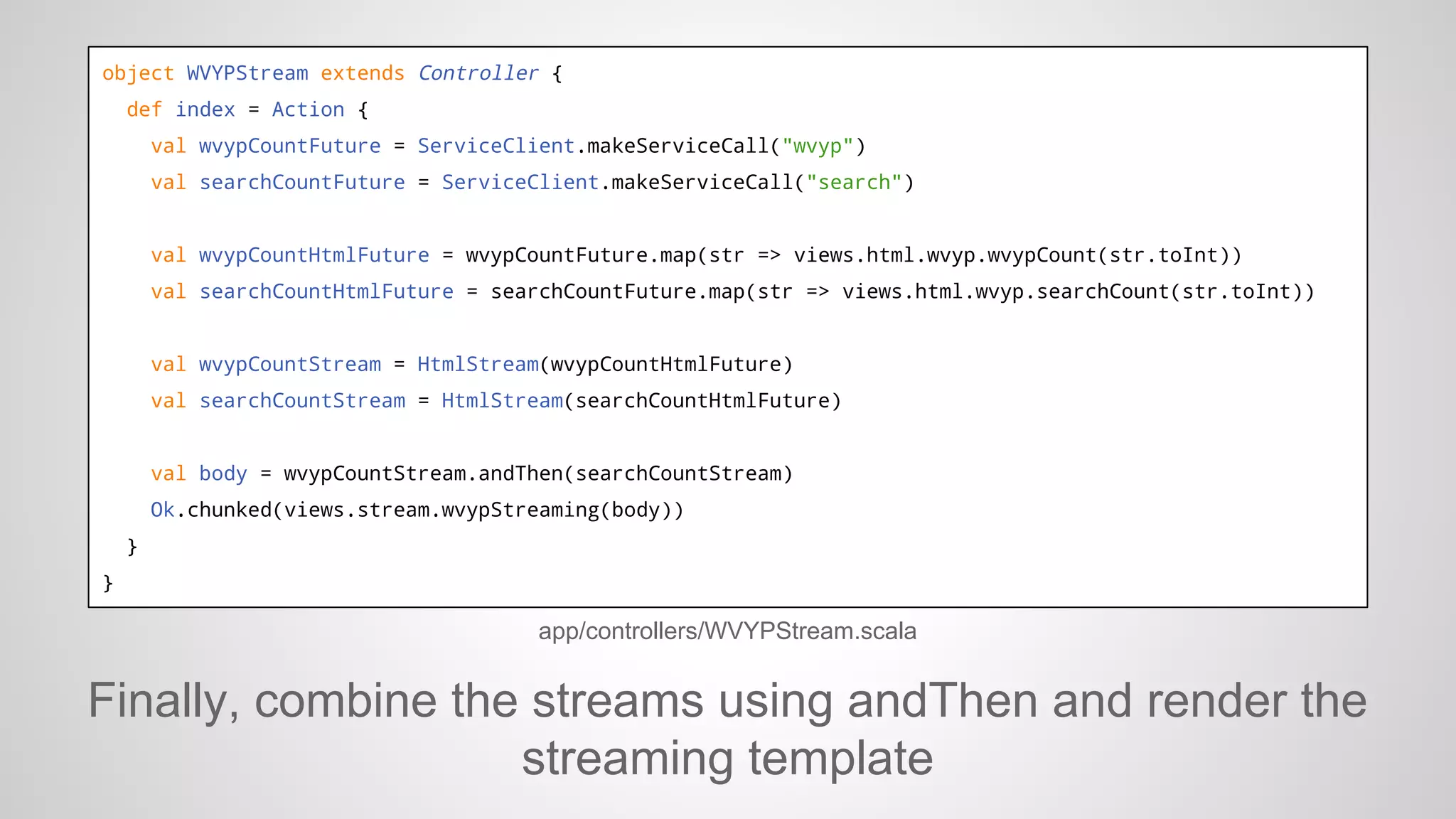 object WVYPStream extends Controller {
def index = Action {
val wvypCountFuture = ServiceClient.makeServiceCall("wvyp")
val searchCountFuture = ServiceClient.makeServiceCall("search")

val wvypCountHtmlFuture = wvypCountFuture.map(str => views.html.wvyp.wvypCount(str.toInt))
val searchCountHtmlFuture = searchCountFuture.map(str => views.html.wvyp.searchCount(str.toInt))

val wvypCountStream = HtmlStream(wvypCountHtmlFuture)
val searchCountStream = HtmlStream(searchCountHtmlFuture)

val body = wvypCountStream.andThen(searchCountStream)
Ok.chunked(views.stream.wvypStreaming(body))
}
}

app/controllers/WVYPStream.scala

Finally, combine the streams using andThen and render the
streaming template

 