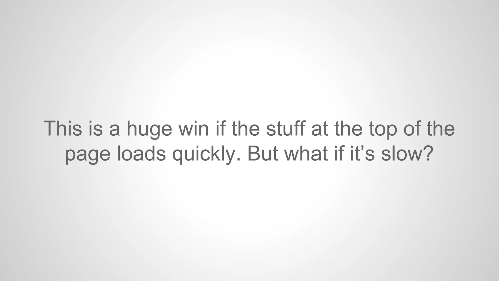 This is a huge win if the stuff at the top of the
page loads quickly. But what if it’s slow?

 