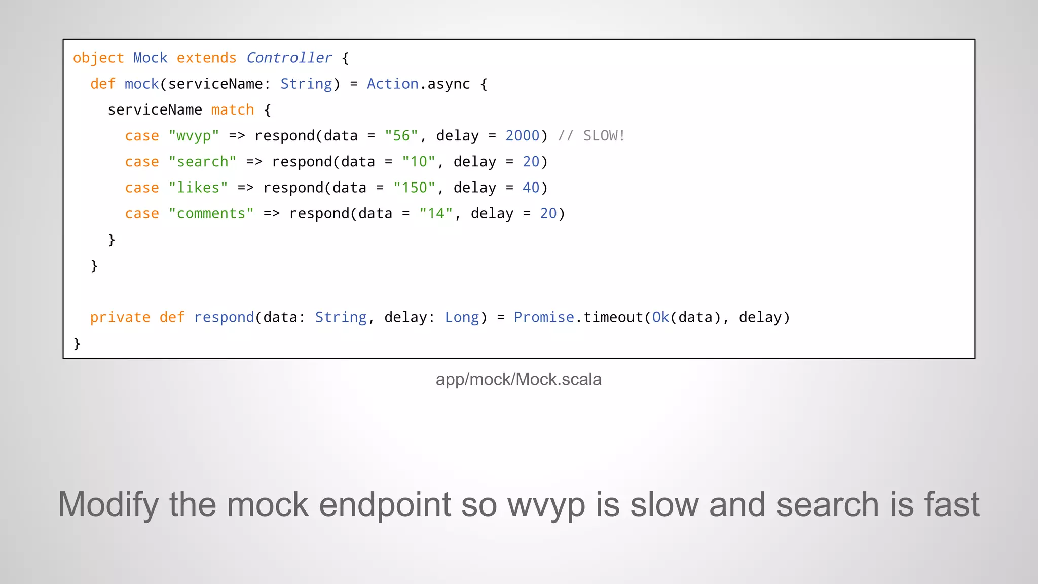 object Mock extends Controller {
def mock(serviceName: String) = Action.async {
serviceName match {
case "wvyp" => respond(data = "56", delay = 2000) // SLOW!
case "search" => respond(data = "10", delay = 20)
case "likes" => respond(data = "150", delay = 40)
case "comments" => respond(data = "14", delay = 20)
}
}

private def respond(data: String, delay: Long) = Promise.timeout(Ok(data), delay)
}

app/mock/Mock.scala

Modify the mock endpoint so wvyp is slow and search is fast

 