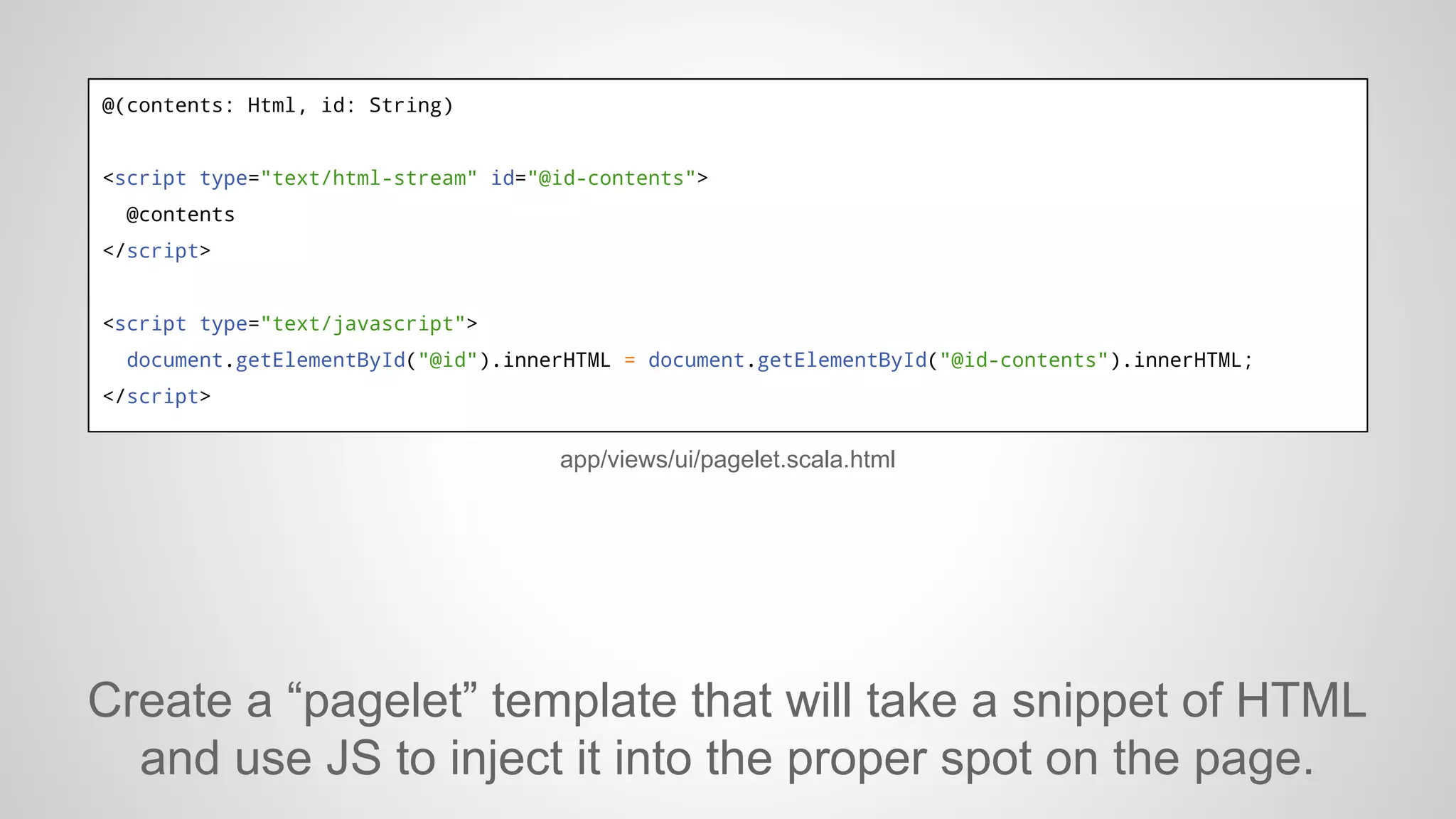 @(contents: Html, id: String)

<script type="text/html-stream" id="@id-contents">
@contents
</script>

<script type="text/javascript">
document.getElementById("@id").innerHTML = document.getElementById("@id-contents").innerHTML;
</script>

app/views/ui/pagelet.scala.html

Create a “pagelet” template that will take a snippet of HTML
and use JS to inject it into the proper spot on the page.

 