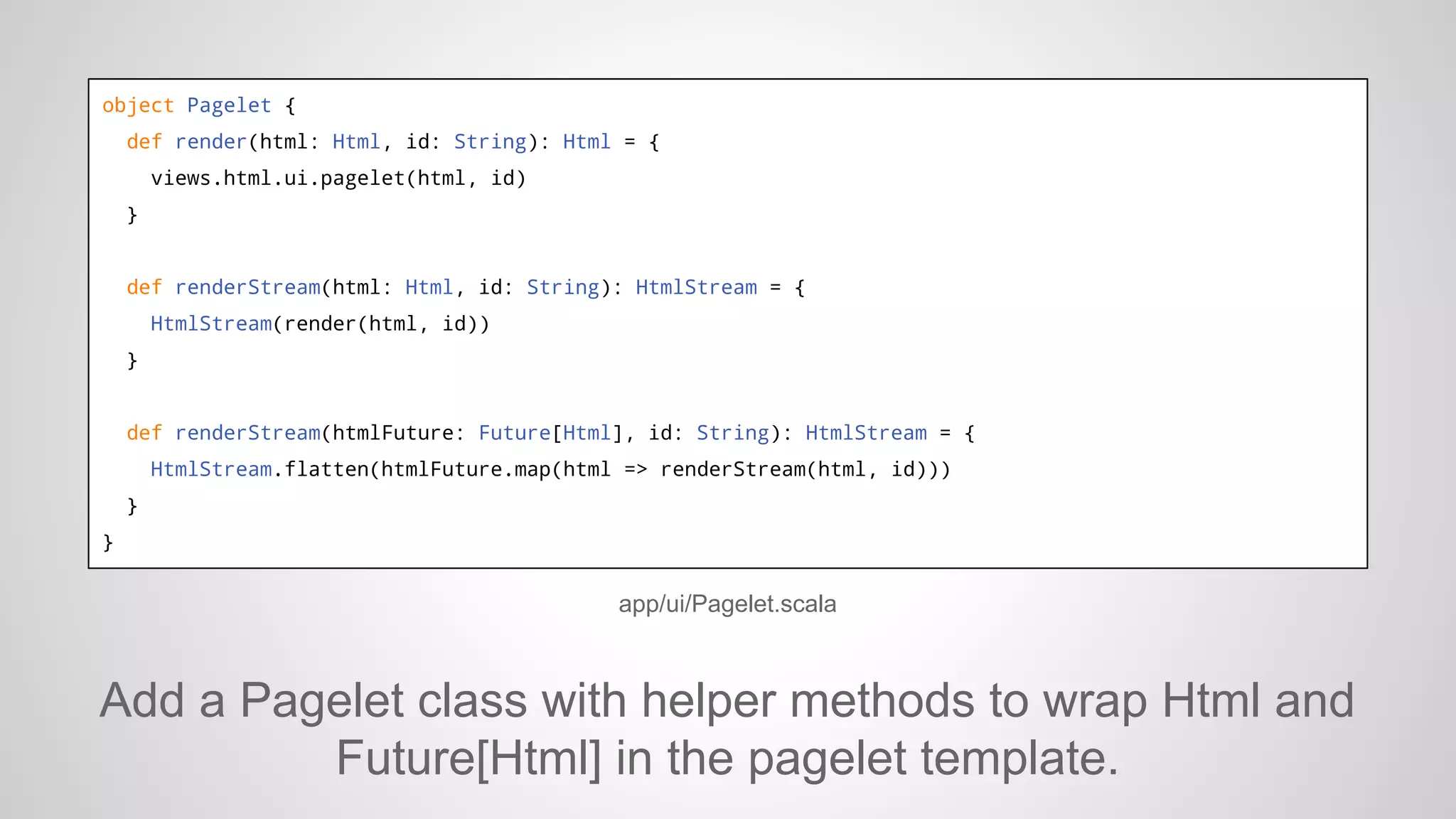object Pagelet {
def render(html: Html, id: String): Html = {
views.html.ui.pagelet(html, id)
}

def renderStream(html: Html, id: String): HtmlStream = {
HtmlStream(render(html, id))
}

def renderStream(htmlFuture: Future[Html], id: String): HtmlStream = {
HtmlStream.flatten(htmlFuture.map(html => renderStream(html, id)))
}
}

app/ui/Pagelet.scala

Add a Pagelet class with helper methods to wrap Html and
Future[Html] in the pagelet template.

 