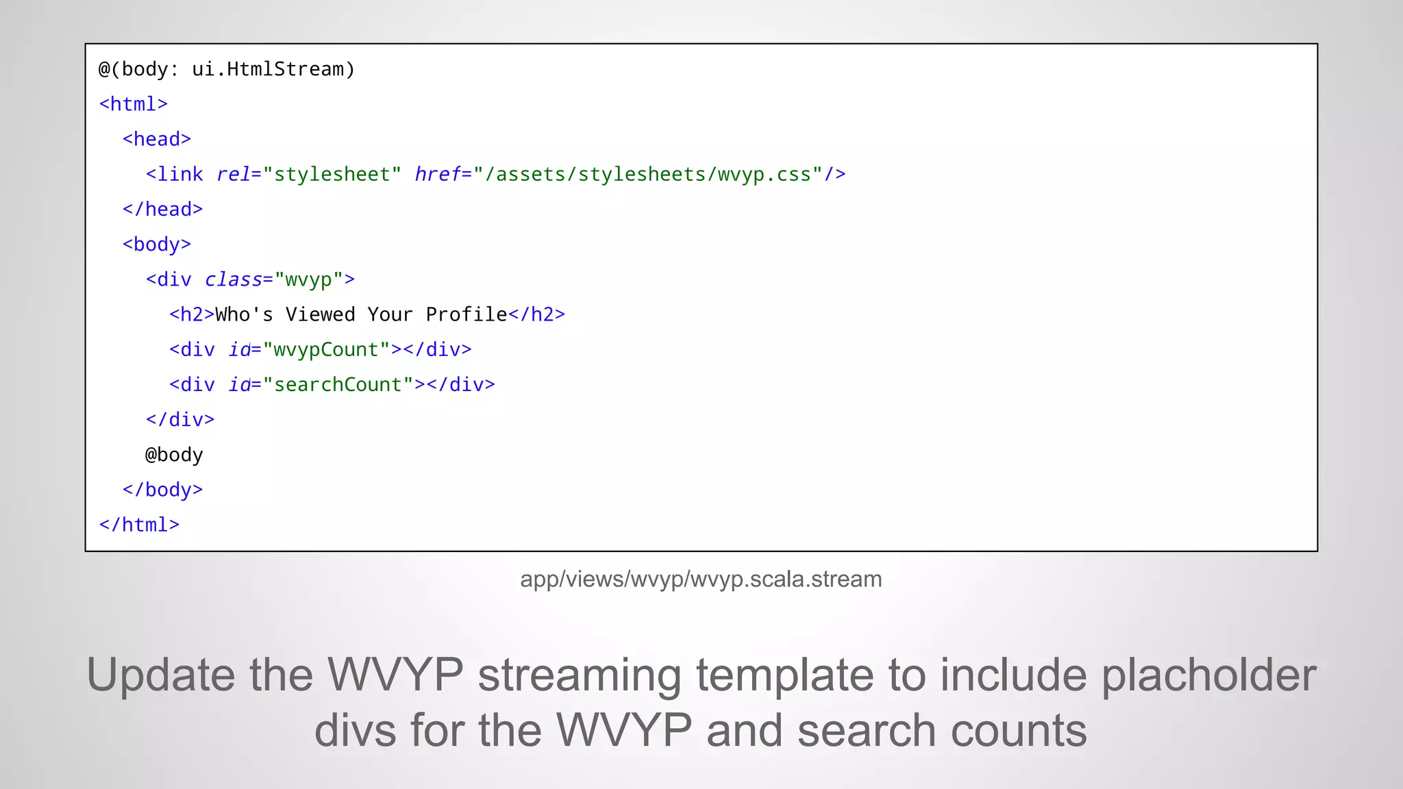 @(body: ui.HtmlStream)
<html>
<head>
<link rel="stylesheet" href="/assets/stylesheets/wvyp.css"/>
</head>
<body>
<div class="wvyp">
<h2>Who's Viewed Your Profile</h2>
<div id="wvypCount"></div>
<div id="searchCount"></div>
</div>
@body
</body>
</html>

app/views/wvyp/wvyp.scala.stream

Update the WVYP streaming template to include placholder
divs for the WVYP and search counts

 