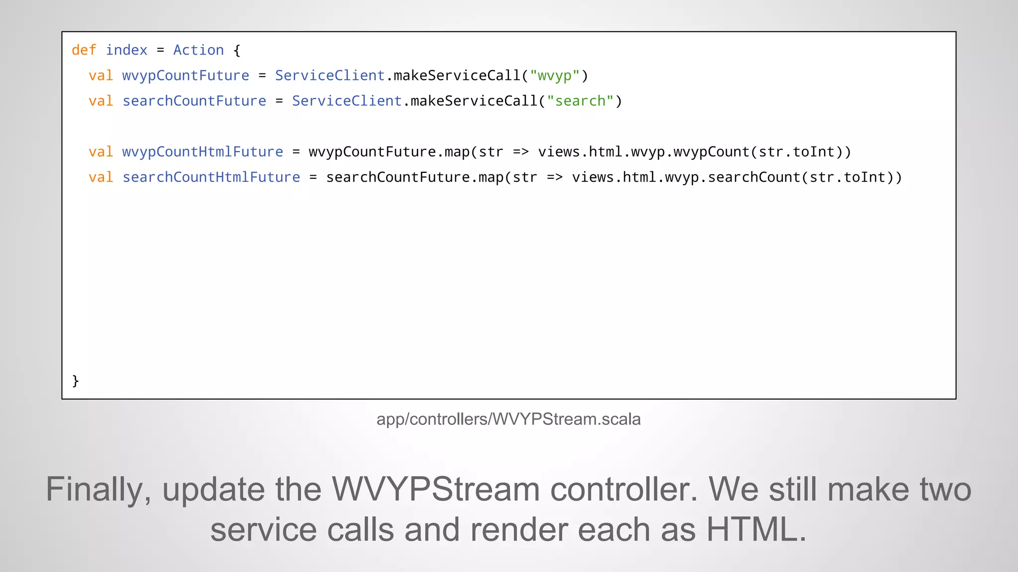 def index = Action {
val wvypCountFuture = ServiceClient.makeServiceCall("wvyp")
val searchCountFuture = ServiceClient.makeServiceCall("search")

val wvypCountHtmlFuture = wvypCountFuture.map(str => views.html.wvyp.wvypCount(str.toInt))
val searchCountHtmlFuture = searchCountFuture.map(str => views.html.wvyp.searchCount(str.toInt))

}

app/controllers/WVYPStream.scala

Finally, update the WVYPStream controller. We still make two
service calls and render each as HTML.

 