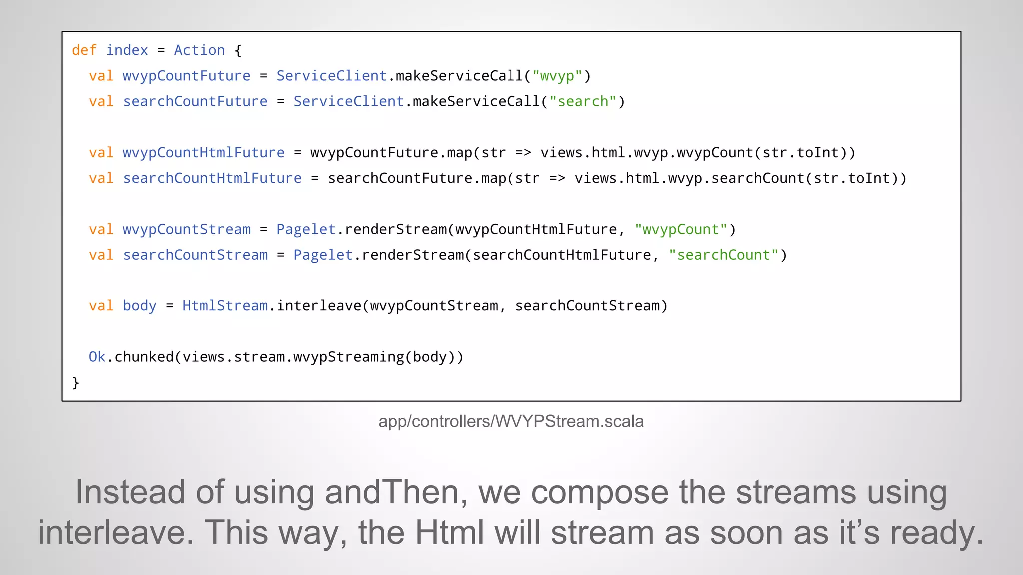 def index = Action {
val wvypCountFuture = ServiceClient.makeServiceCall("wvyp")
val searchCountFuture = ServiceClient.makeServiceCall("search")

val wvypCountHtmlFuture = wvypCountFuture.map(str => views.html.wvyp.wvypCount(str.toInt))
val searchCountHtmlFuture = searchCountFuture.map(str => views.html.wvyp.searchCount(str.toInt))

val wvypCountStream = Pagelet.renderStream(wvypCountHtmlFuture, "wvypCount")
val searchCountStream = Pagelet.renderStream(searchCountHtmlFuture, "searchCount")

val body = HtmlStream.interleave(wvypCountStream, searchCountStream)

Ok.chunked(views.stream.wvypStreaming(body))
}

app/controllers/WVYPStream.scala

Instead of using andThen, we compose the streams using
interleave. This way, the Html will stream as soon as it’s ready.

 