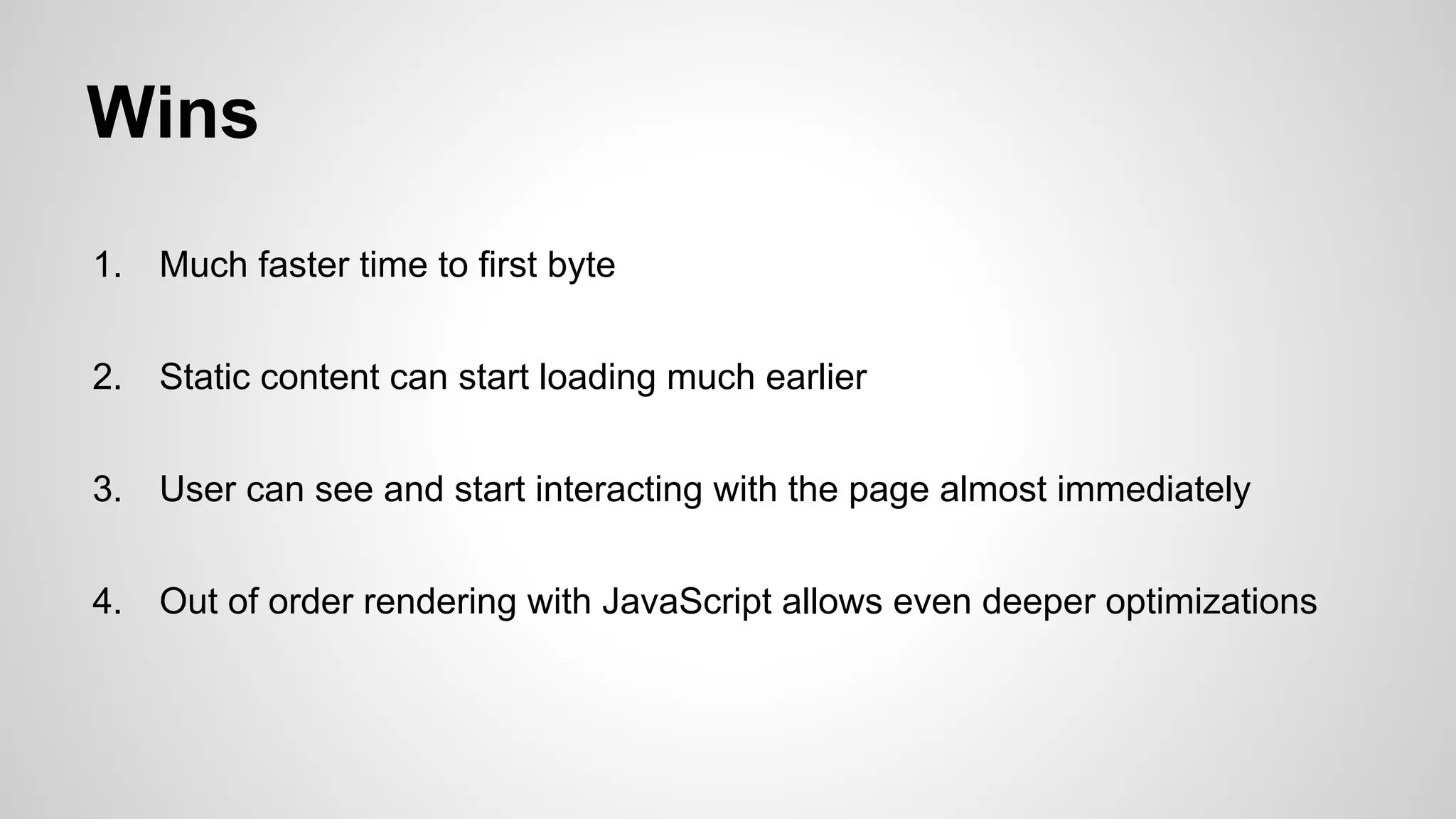 Wins
1.

Much faster time to first byte

2.

Static content can start loading much earlier

3.

User can see and start interacting with the page almost immediately

4.

Out of order rendering with JavaScript allows even deeper optimizations

 