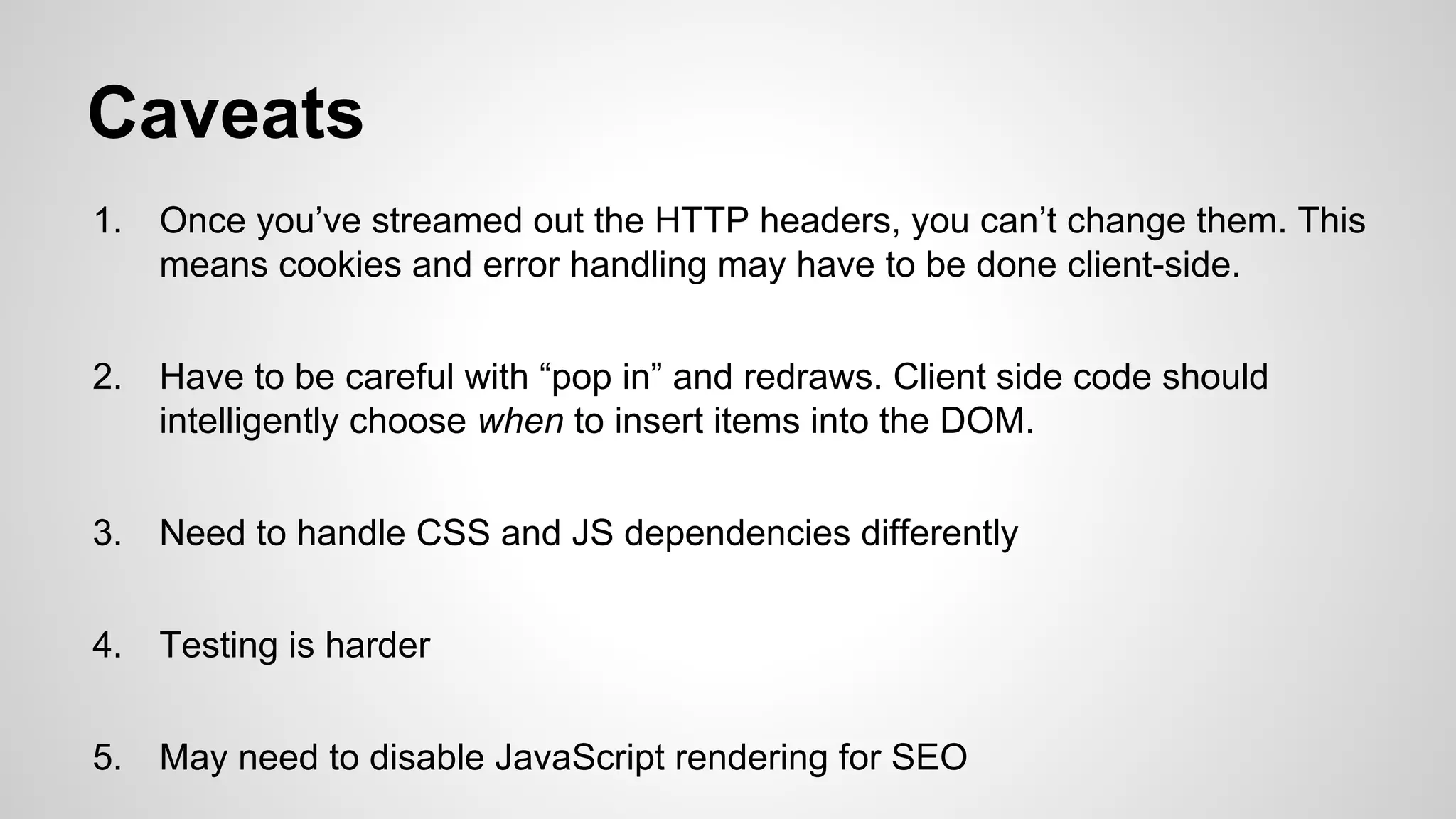 Caveats
1.

Once you’ve streamed out the HTTP headers, you can’t change them. This
means cookies and error handling may have to be done client-side.

2.

Have to be careful with “pop in” and redraws. Client side code should
intelligently choose when to insert items into the DOM.

3.

Need to handle CSS and JS dependencies differently

4.

Testing is harder

5.

May need to disable JavaScript rendering for SEO

 