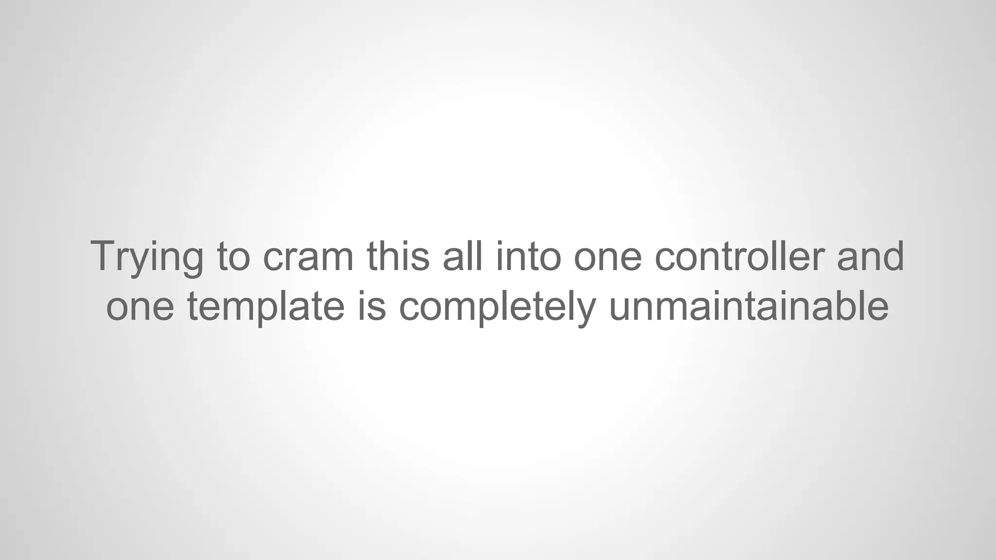 Trying to cram this all into one controller and
one template is completely unmaintainable

 