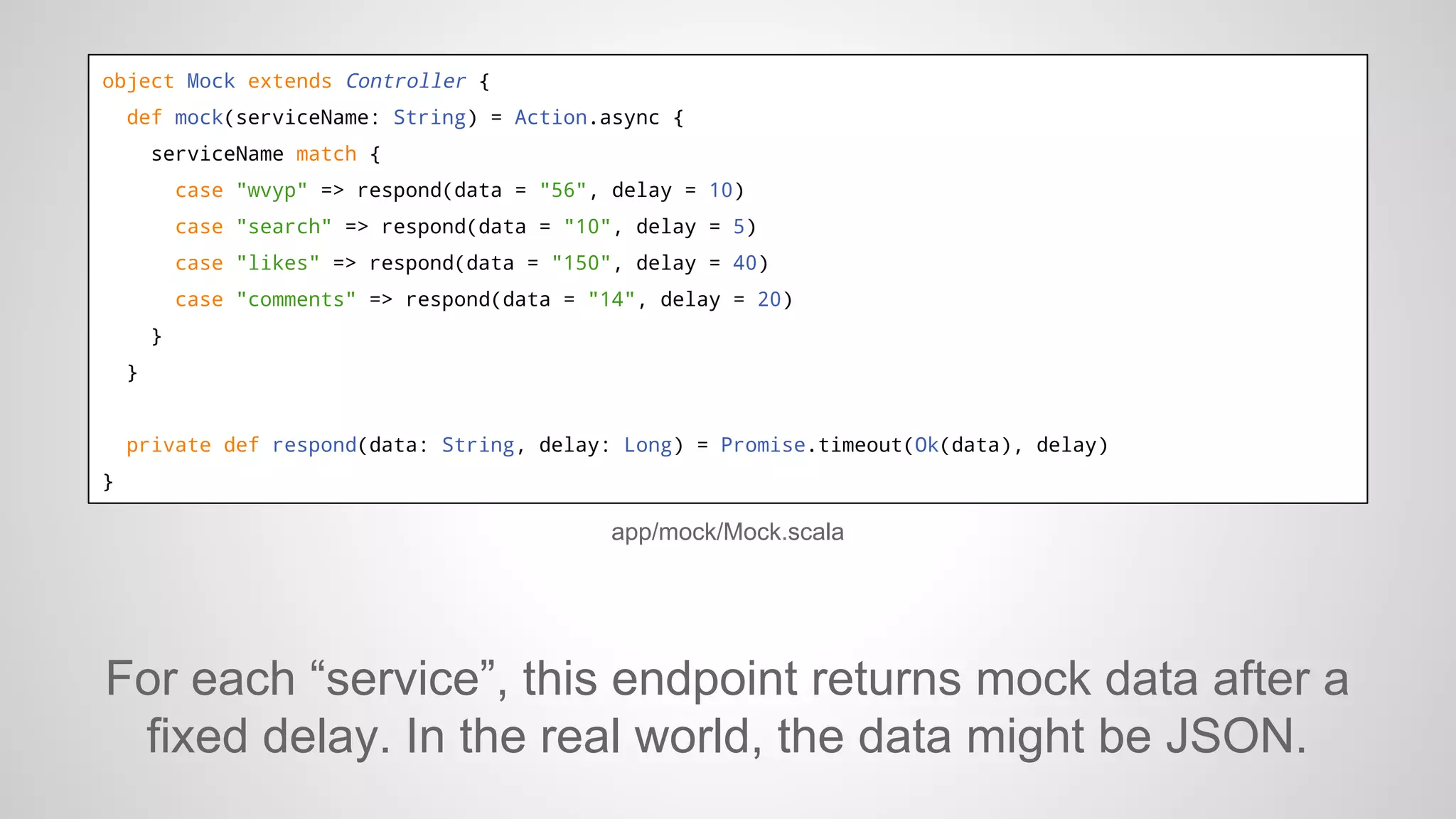 object Mock extends Controller {
def mock(serviceName: String) = Action.async {
serviceName match {
case "wvyp" => respond(data = "56", delay = 10)
case "search" => respond(data = "10", delay = 5)
case "likes" => respond(data = "150", delay = 40)
case "comments" => respond(data = "14", delay = 20)
}
}

private def respond(data: String, delay: Long) = Promise.timeout(Ok(data), delay)
}

app/mock/Mock.scala

For each “service”, this endpoint returns mock data after a
fixed delay. In the real world, the data might be JSON.

 