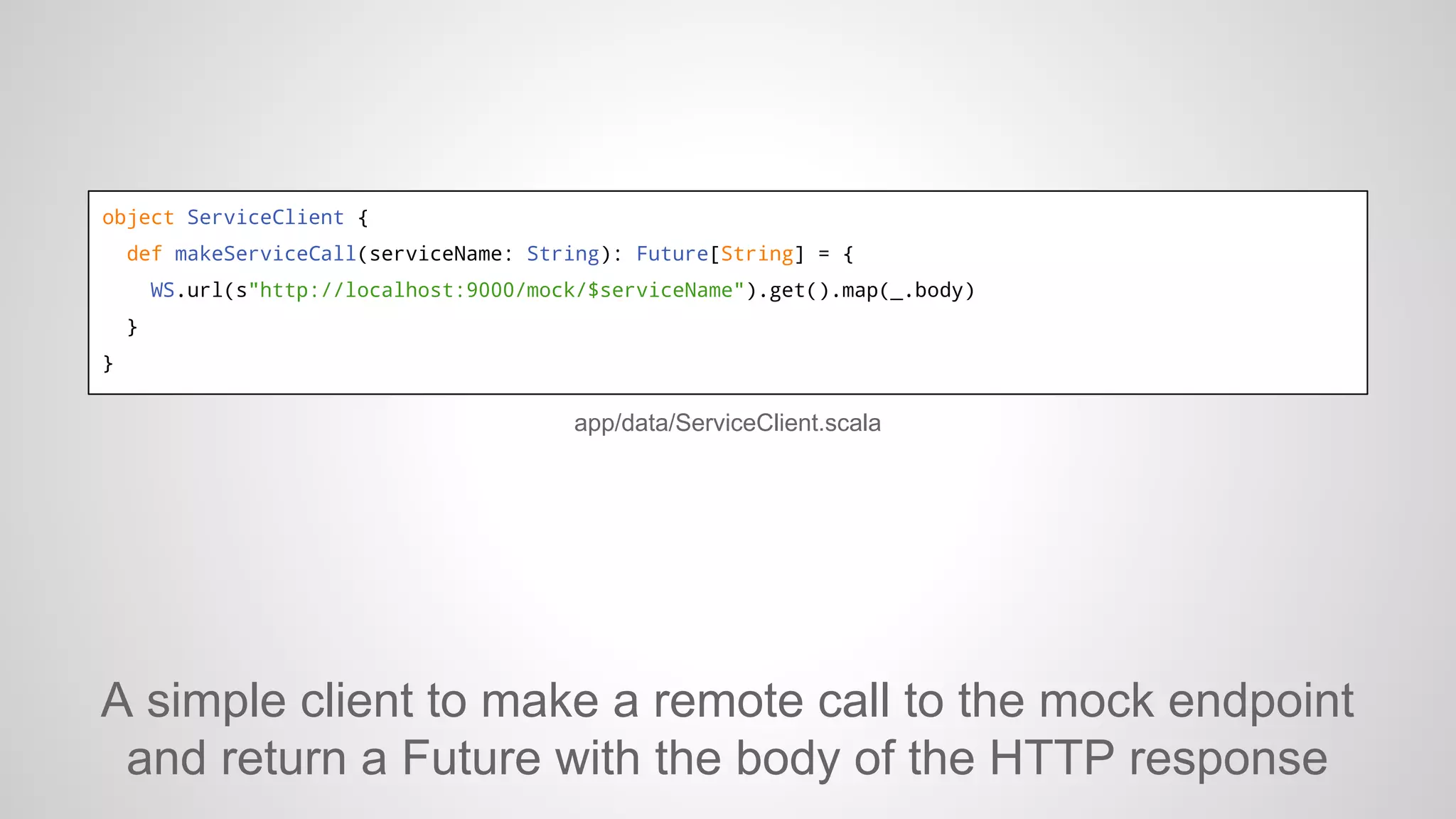 object ServiceClient {
def makeServiceCall(serviceName: String): Future[String] = {
WS.url(s"http://localhost:9000/mock/$serviceName").get().map(_.body)
}
}

app/data/ServiceClient.scala

A simple client to make a remote call to the mock endpoint
and return a Future with the body of the HTTP response

 