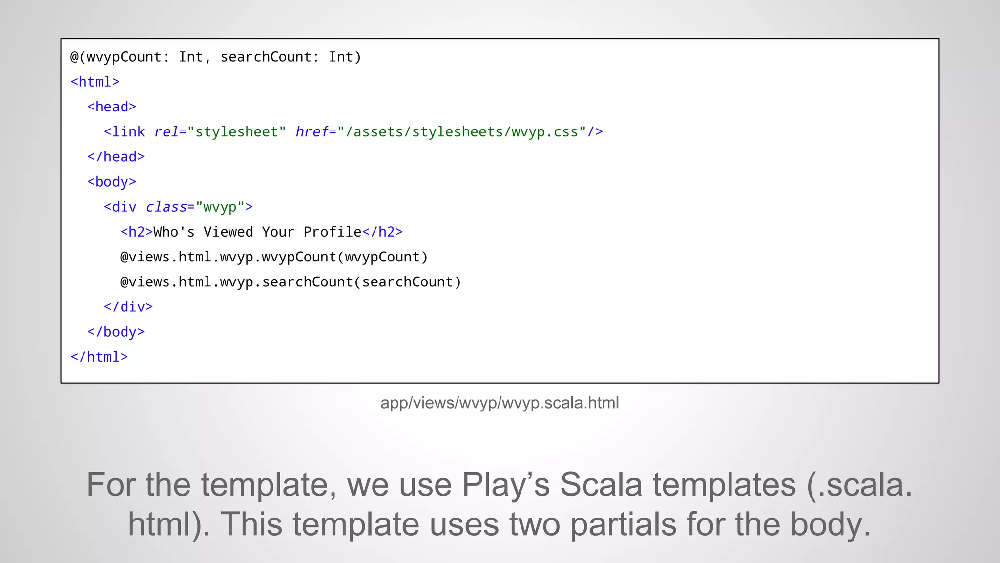 @(wvypCount: Int, searchCount: Int)
<html>
<head>
<link rel="stylesheet" href="/assets/stylesheets/wvyp.css"/>
</head>
<body>
<div class="wvyp">
<h2>Who's Viewed Your Profile</h2>
@views.html.wvyp.wvypCount(wvypCount)
@views.html.wvyp.searchCount(searchCount)
</div>
</body>
</html>

app/views/wvyp/wvyp.scala.html

For the template, we use Play’s Scala templates (.scala.
html). This template uses two partials for the body.

 