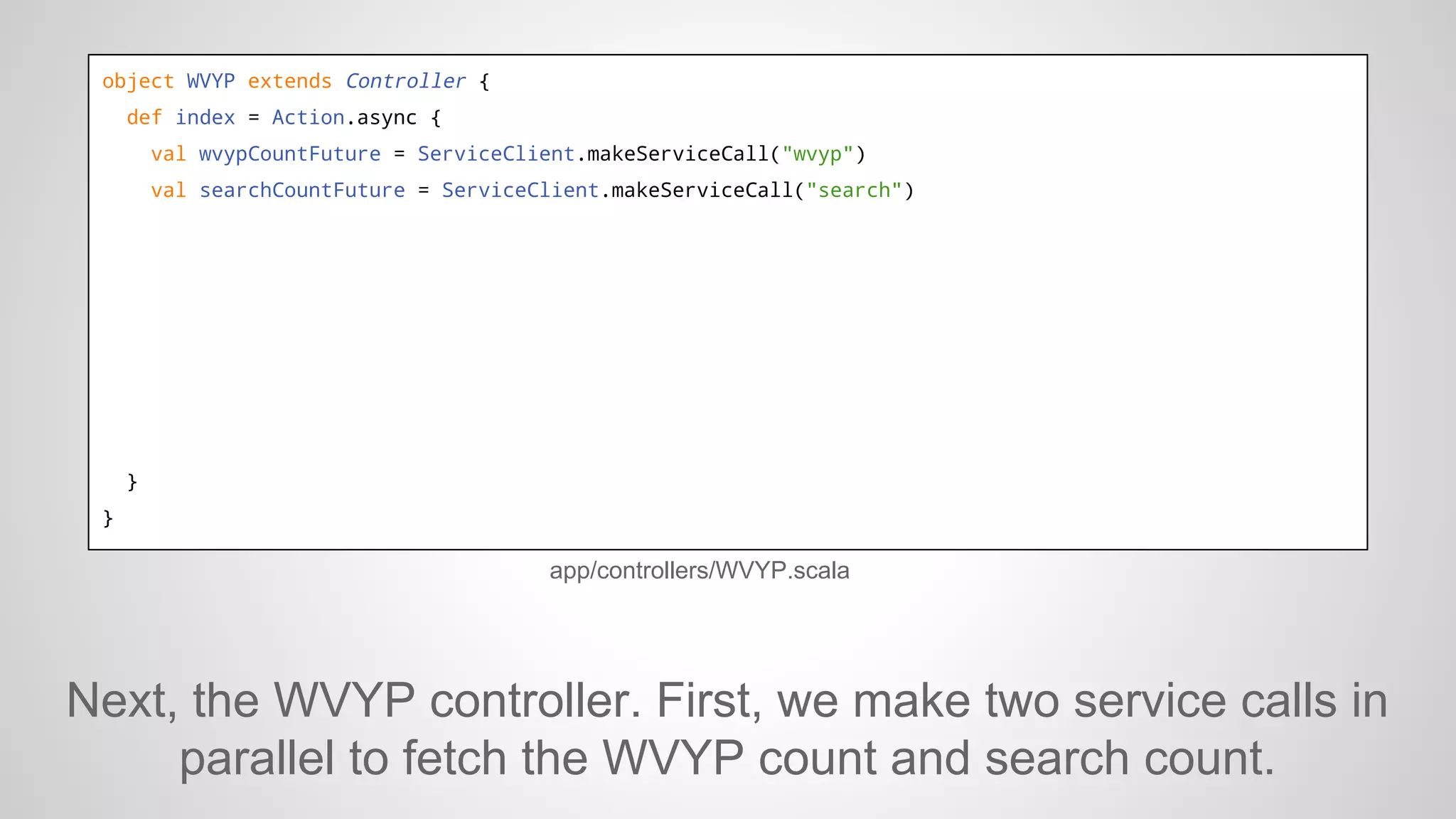 object WVYP extends Controller {
def index = Action.async {
val wvypCountFuture = ServiceClient.makeServiceCall("wvyp")
val searchCountFuture = ServiceClient.makeServiceCall("search")

}
}

app/controllers/WVYP.scala

Next, the WVYP controller. First, we make two service calls in
parallel to fetch the WVYP count and search count.

 