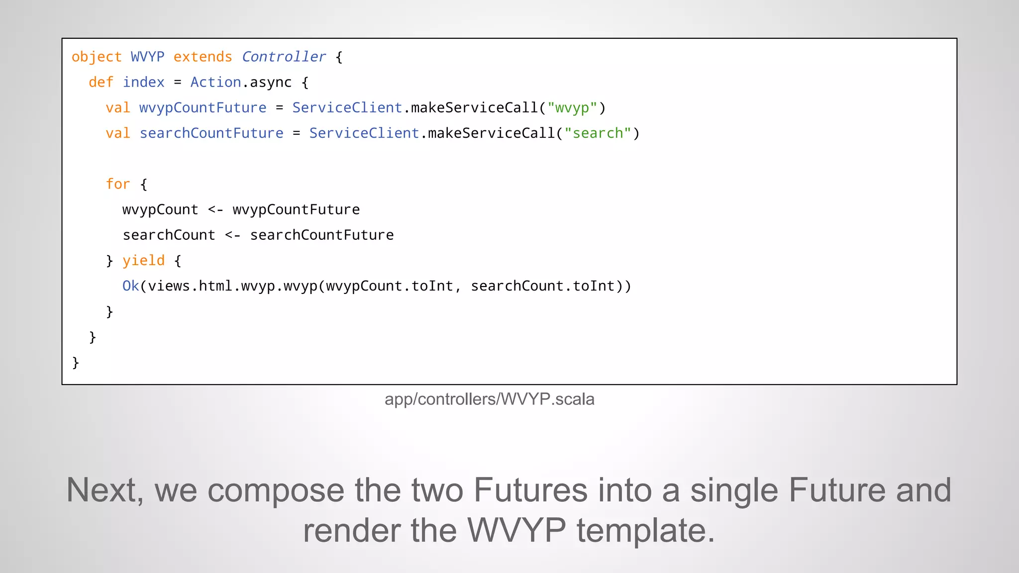 object WVYP extends Controller {
def index = Action.async {
val wvypCountFuture = ServiceClient.makeServiceCall("wvyp")
val searchCountFuture = ServiceClient.makeServiceCall("search")

for {
wvypCount <- wvypCountFuture
searchCount <- searchCountFuture
} yield {
Ok(views.html.wvyp.wvyp(wvypCount.toInt, searchCount.toInt))
}
}
}

app/controllers/WVYP.scala

Next, we compose the two Futures into a single Future and
render the WVYP template.

 