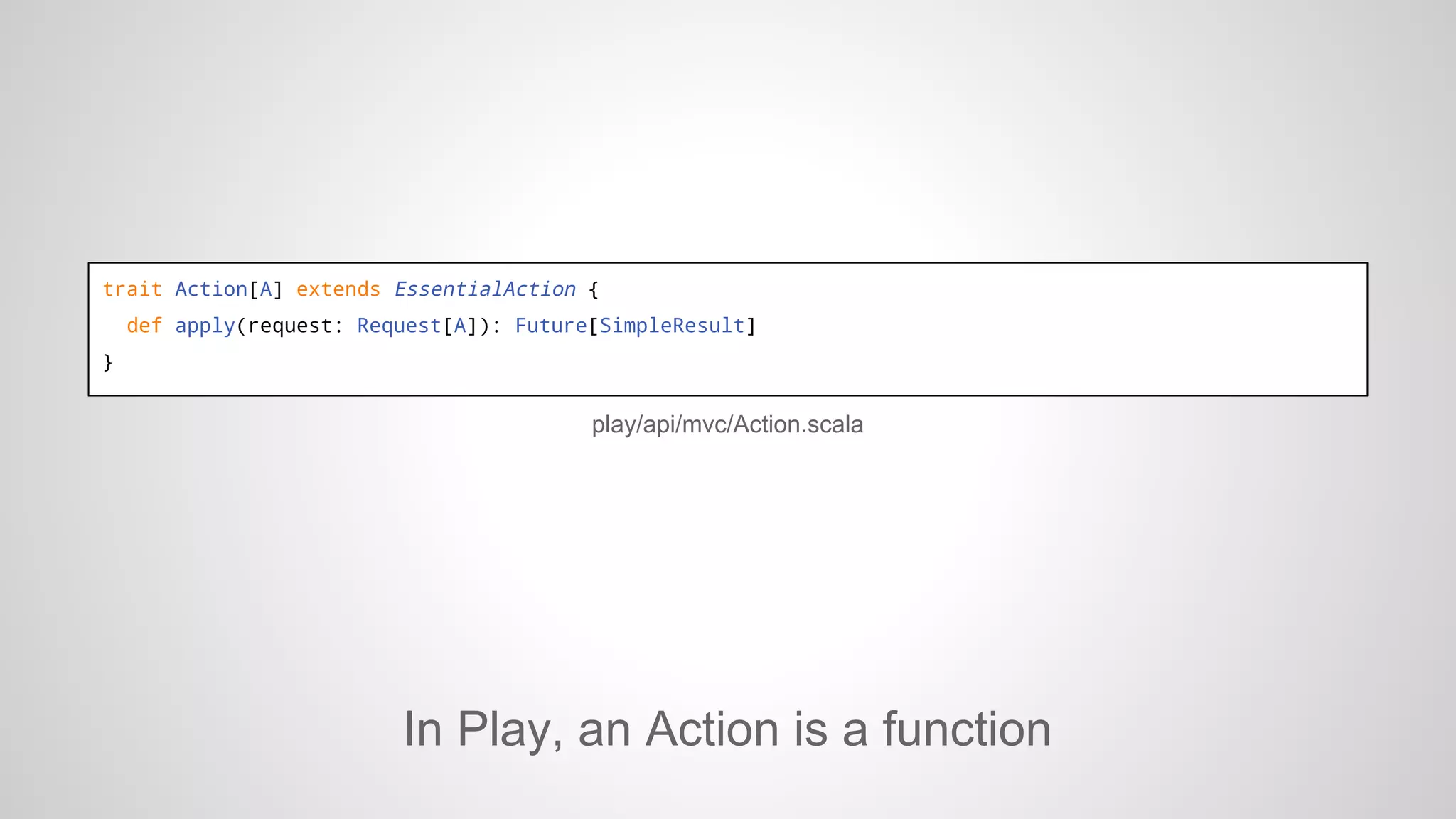 trait Action[A] extends EssentialAction {
def apply(request: Request[A]): Future[SimpleResult]
}

play/api/mvc/Action.scala

In Play, an Action is a function

 