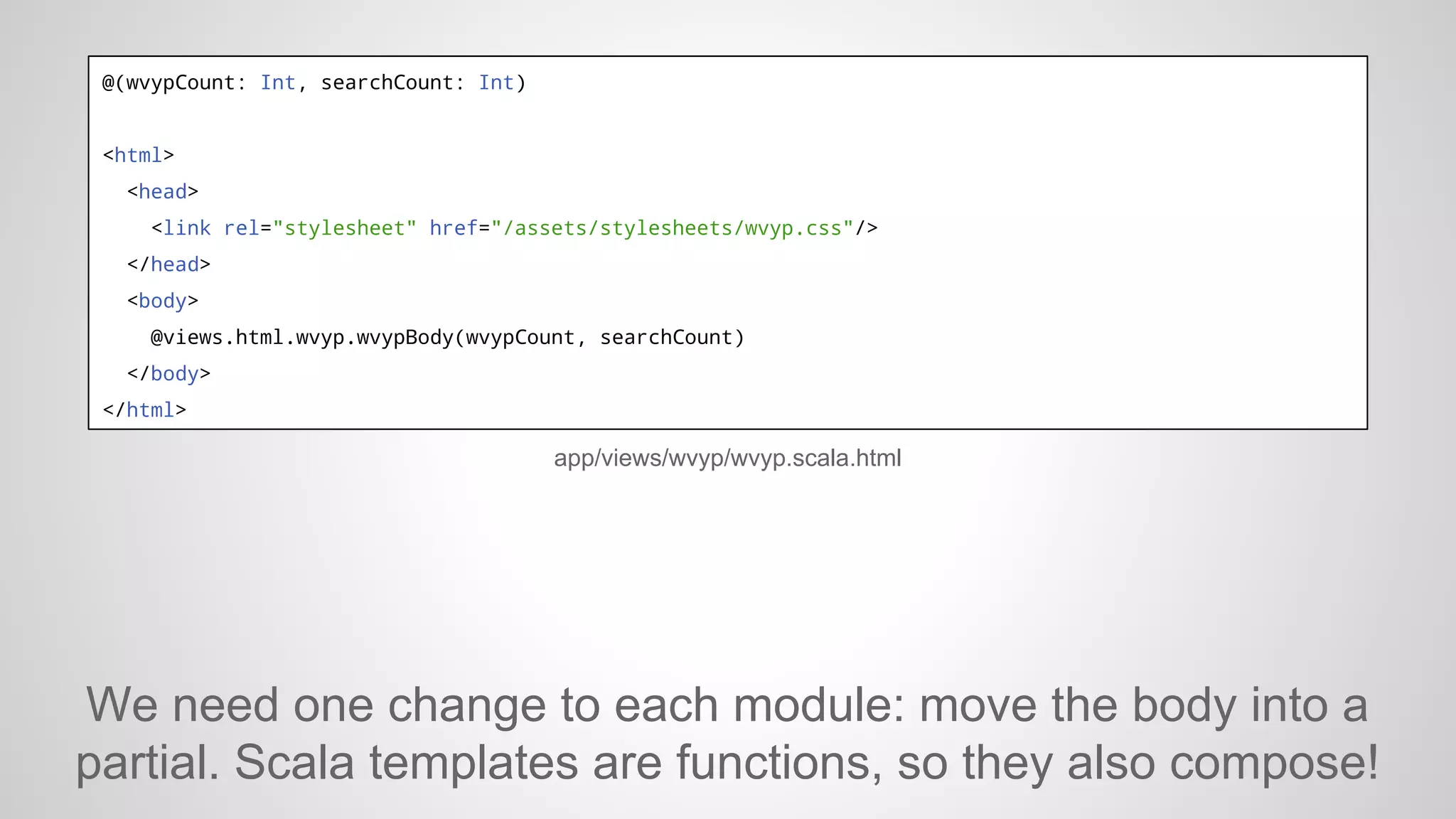 @(wvypCount: Int, searchCount: Int)

<html>
<head>
<link rel="stylesheet" href="/assets/stylesheets/wvyp.css"/>
</head>
<body>
@views.html.wvyp.wvypBody(wvypCount, searchCount)
</body>
</html>

app/views/wvyp/wvyp.scala.html

We need one change to each module: move the body into a
partial. Scala templates are functions, so they also compose!

 