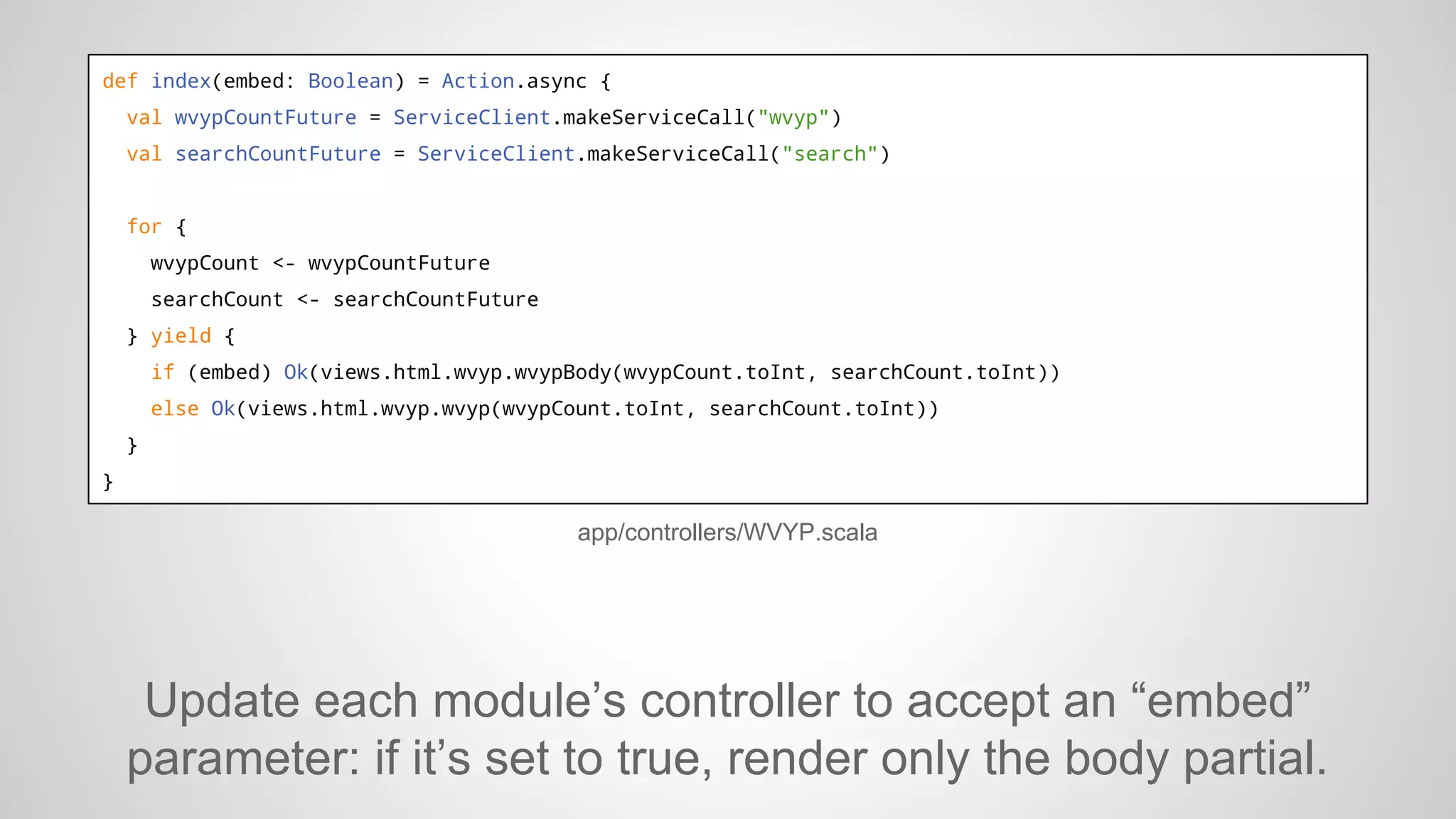 def index(embed: Boolean) = Action.async {
val wvypCountFuture = ServiceClient.makeServiceCall("wvyp")
val searchCountFuture = ServiceClient.makeServiceCall("search")

for {
wvypCount <- wvypCountFuture
searchCount <- searchCountFuture
} yield {
if (embed) Ok(views.html.wvyp.wvypBody(wvypCount.toInt, searchCount.toInt))
else Ok(views.html.wvyp.wvyp(wvypCount.toInt, searchCount.toInt))
}
}

app/controllers/WVYP.scala

Update each module’s controller to accept an “embed”
parameter: if it’s set to true, render only the body partial.

 