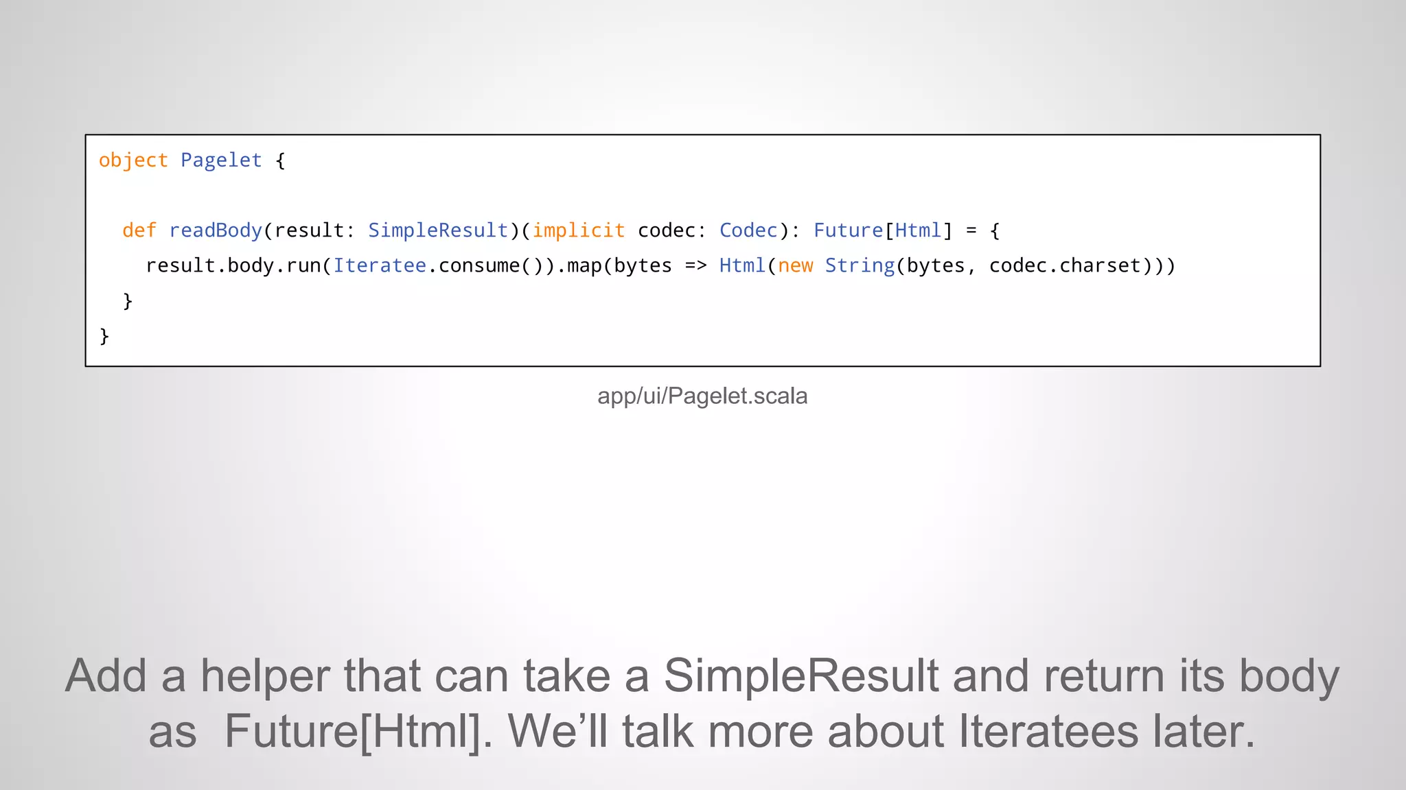 object Pagelet {

def readBody(result: SimpleResult)(implicit codec: Codec): Future[Html] = {
result.body.run(Iteratee.consume()).map(bytes => Html(new String(bytes, codec.charset)))
}
}

app/ui/Pagelet.scala

Add a helper that can take a SimpleResult and return its body
as Future[Html]. We’ll talk more about Iteratees later.

 