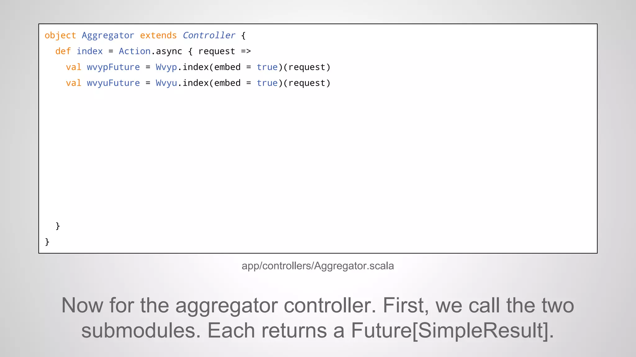 object Aggregator extends Controller {
def index = Action.async { request =>
val wvypFuture = Wvyp.index(embed = true)(request)
val wvyuFuture = Wvyu.index(embed = true)(request)

}
}

app/controllers/Aggregator.scala

Now for the aggregator controller. First, we call the two
submodules. Each returns a Future[SimpleResult].

 