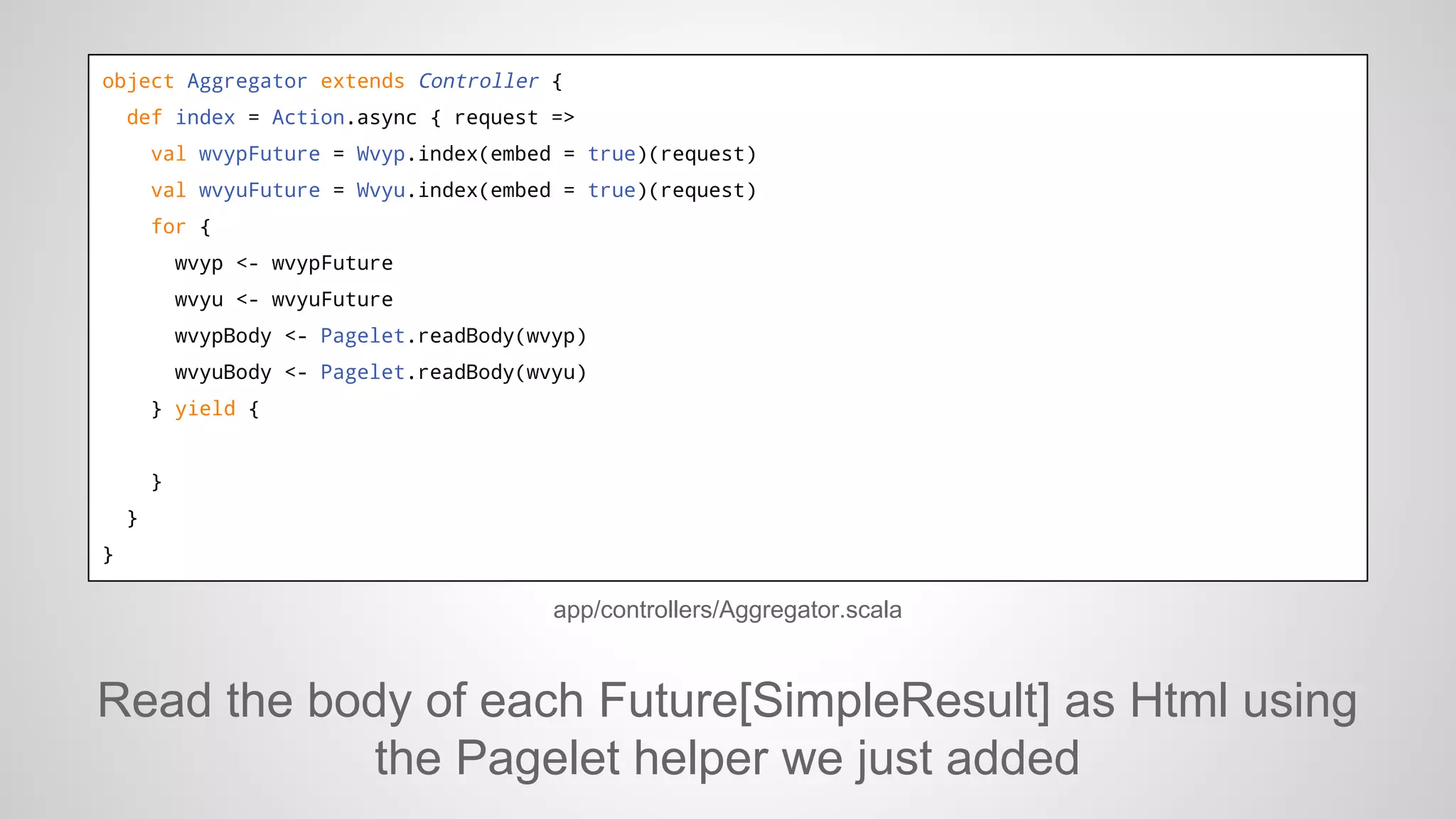 object Aggregator extends Controller {
def index = Action.async { request =>
val wvypFuture = Wvyp.index(embed = true)(request)
val wvyuFuture = Wvyu.index(embed = true)(request)
for {
wvyp <- wvypFuture
wvyu <- wvyuFuture
wvypBody <- Pagelet.readBody(wvyp)
wvyuBody <- Pagelet.readBody(wvyu)
} yield {

}
}
}

app/controllers/Aggregator.scala

Read the body of each Future[SimpleResult] as Html using
the Pagelet helper we just added

 