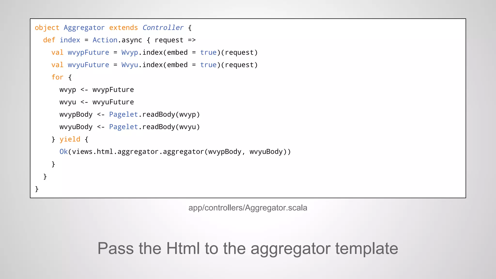 object Aggregator extends Controller {
def index = Action.async { request =>
val wvypFuture = Wvyp.index(embed = true)(request)
val wvyuFuture = Wvyu.index(embed = true)(request)
for {
wvyp <- wvypFuture
wvyu <- wvyuFuture
wvypBody <- Pagelet.readBody(wvyp)
wvyuBody <- Pagelet.readBody(wvyu)
} yield {
Ok(views.html.aggregator.aggregator(wvypBody, wvyuBody))
}
}
}

app/controllers/Aggregator.scala

Pass the Html to the aggregator template

 