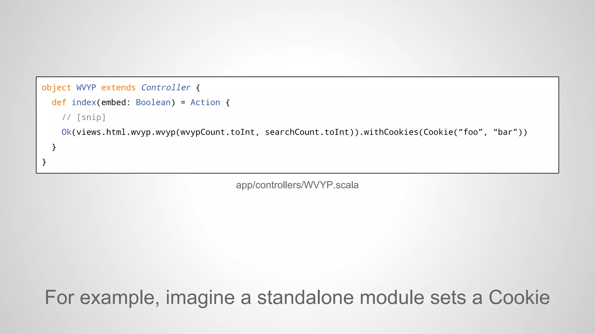 object WVYP extends Controller {
def index(embed: Boolean) = Action {
// [snip]
Ok(views.html.wvyp.wvyp(wvypCount.toInt, searchCount.toInt)).withCookies(Cookie(“foo”, “bar”))
}
}

app/controllers/WVYP.scala

For example, imagine a standalone module sets a Cookie

 