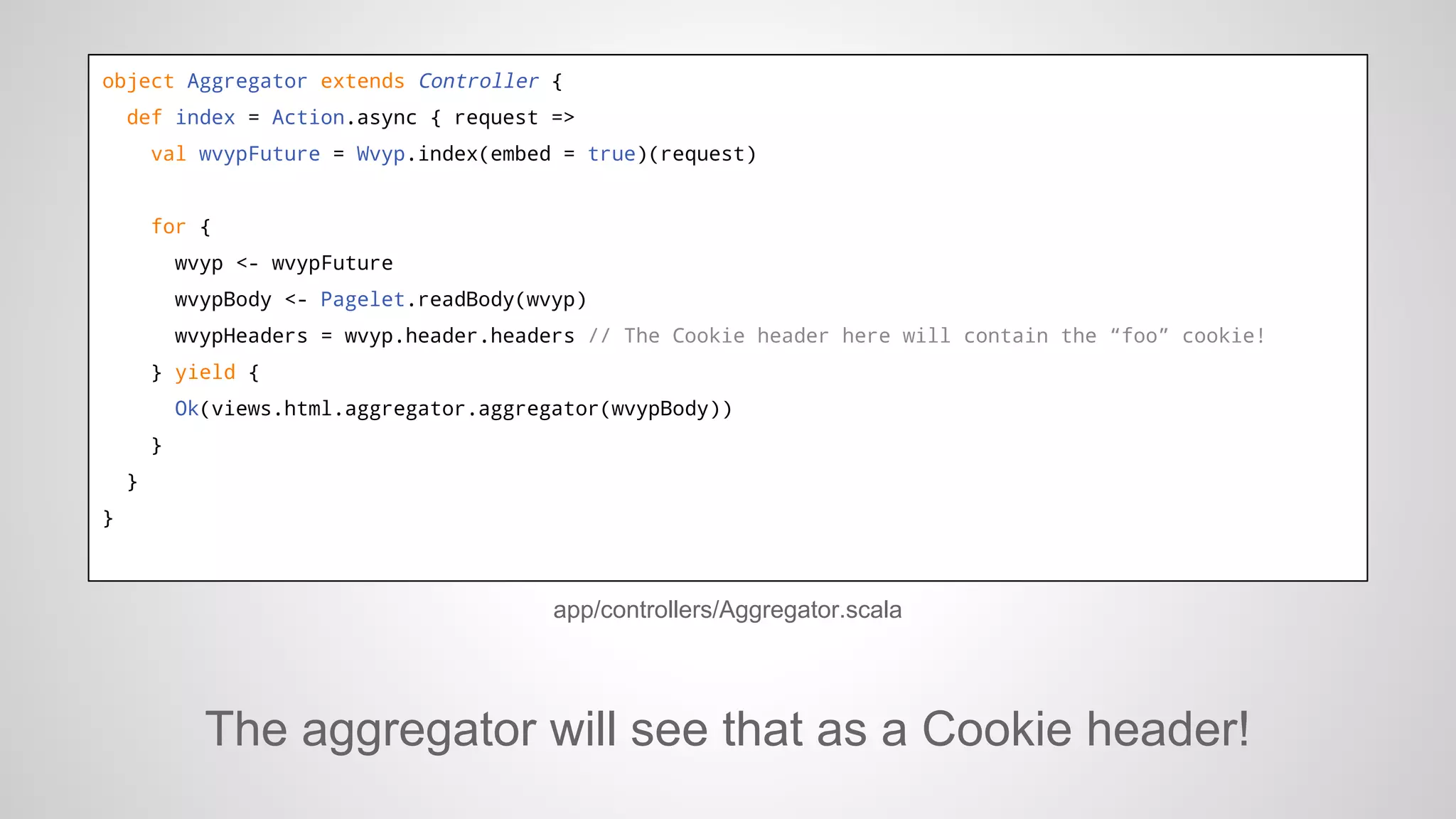 object Aggregator extends Controller {
def index = Action.async { request =>
val wvypFuture = Wvyp.index(embed = true)(request)

for {
wvyp <- wvypFuture
wvypBody <- Pagelet.readBody(wvyp)
wvypHeaders = wvyp.header.headers // The Cookie header here will contain the “foo” cookie!
} yield {
Ok(views.html.aggregator.aggregator(wvypBody))
}
}
}

app/controllers/Aggregator.scala

The aggregator will see that as a Cookie header!

 