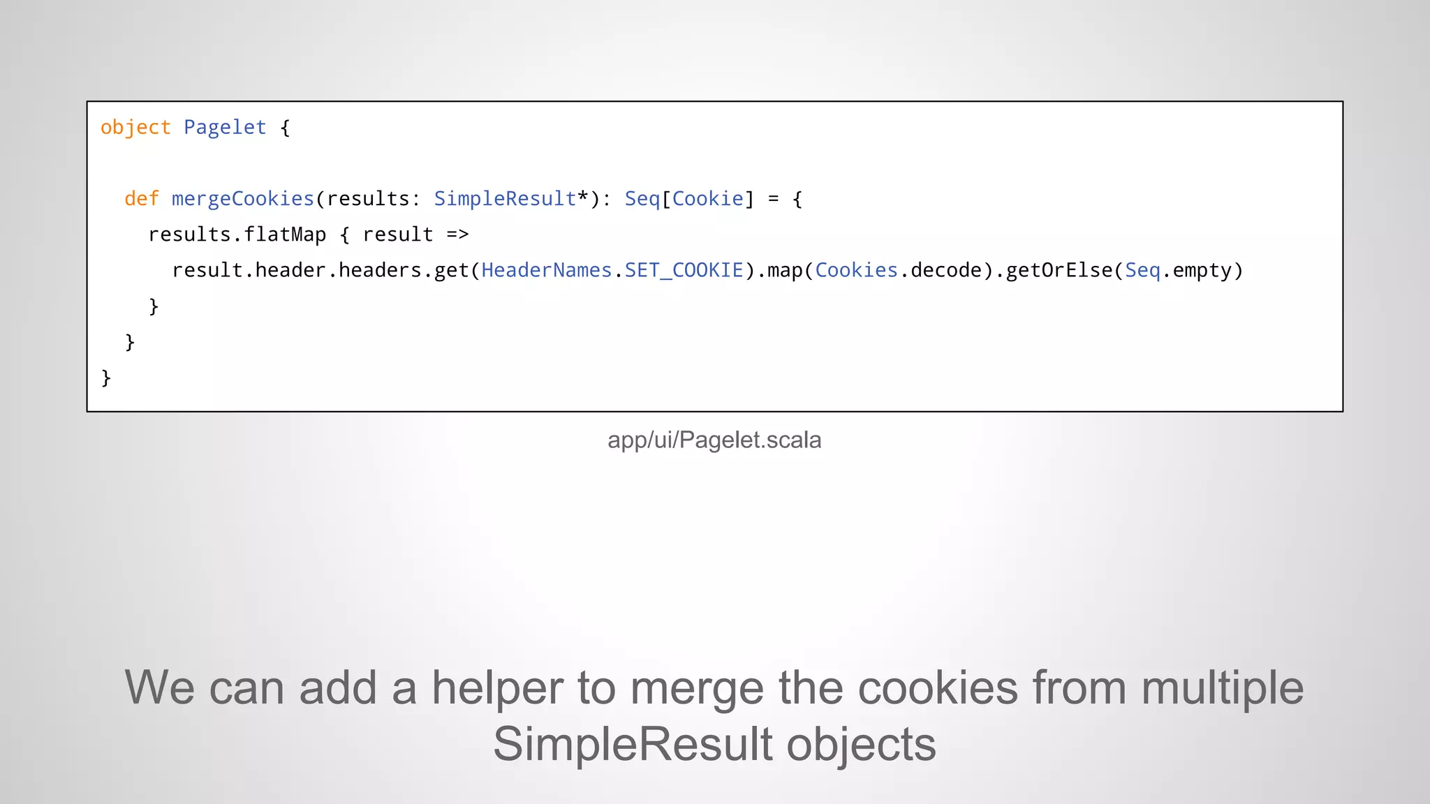 object Pagelet {

def mergeCookies(results: SimpleResult*): Seq[Cookie] = {
results.flatMap { result =>
result.header.headers.get(HeaderNames.SET_COOKIE).map(Cookies.decode).getOrElse(Seq.empty)
}
}
}

app/ui/Pagelet.scala

We can add a helper to merge the cookies from multiple
SimpleResult objects

 