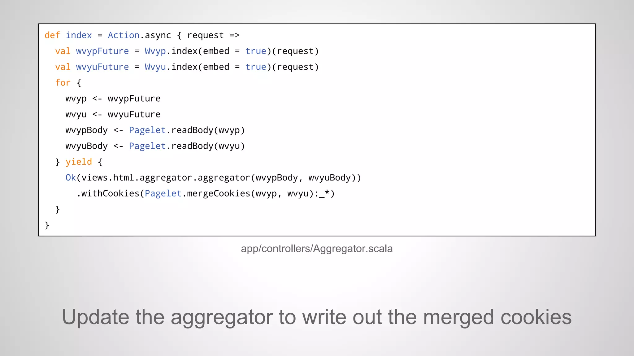 def index = Action.async { request =>
val wvypFuture = Wvyp.index(embed = true)(request)
val wvyuFuture = Wvyu.index(embed = true)(request)
for {
wvyp <- wvypFuture
wvyu <- wvyuFuture
wvypBody <- Pagelet.readBody(wvyp)
wvyuBody <- Pagelet.readBody(wvyu)
} yield {
Ok(views.html.aggregator.aggregator(wvypBody, wvyuBody))
.withCookies(Pagelet.mergeCookies(wvyp, wvyu):_*)
}
}

app/controllers/Aggregator.scala

Update the aggregator to write out the merged cookies

 