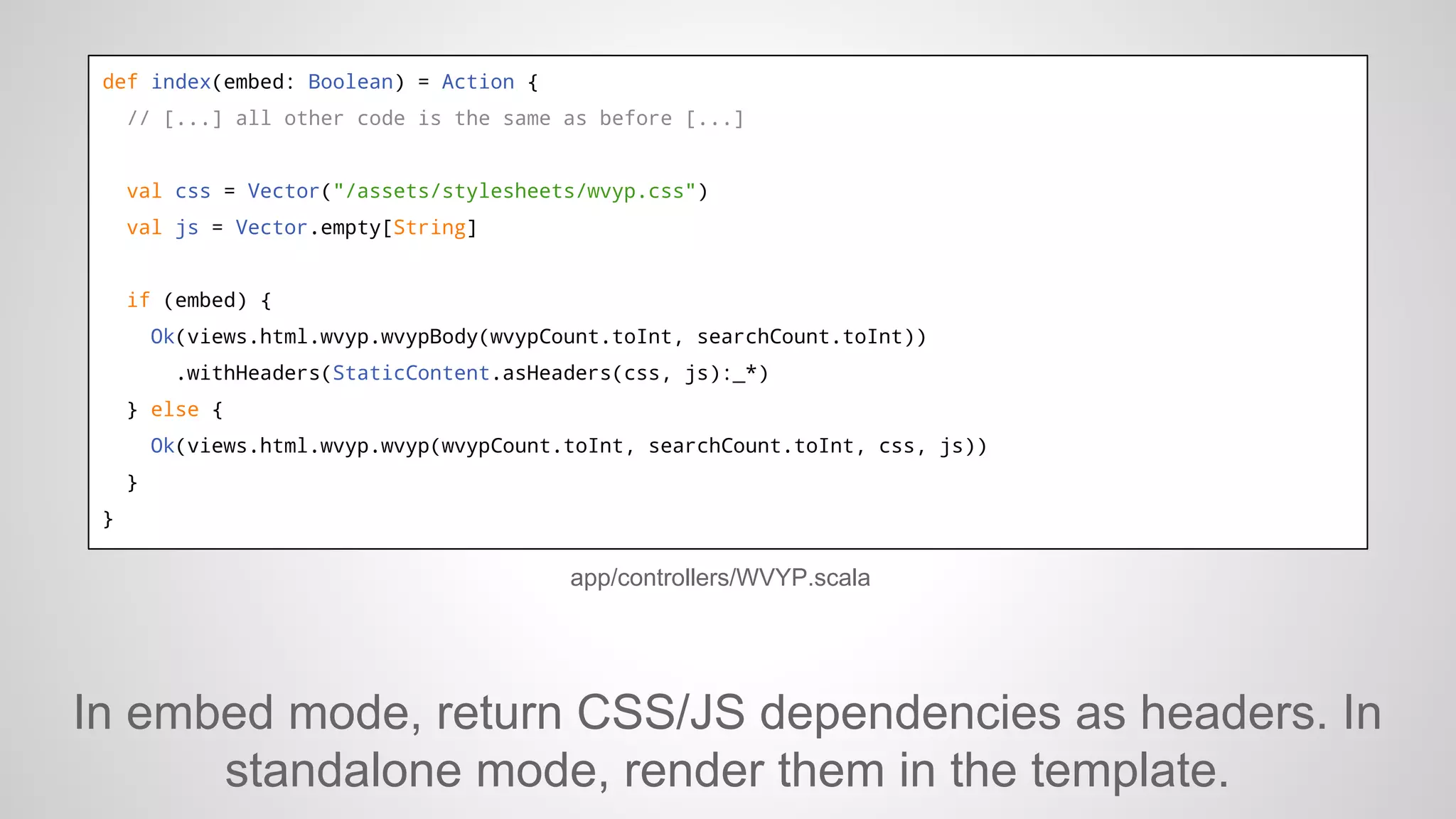 def index(embed: Boolean) = Action {
// [...] all other code is the same as before [...]

val css = Vector("/assets/stylesheets/wvyp.css")
val js = Vector.empty[String]

if (embed) {
Ok(views.html.wvyp.wvypBody(wvypCount.toInt, searchCount.toInt))
.withHeaders(StaticContent.asHeaders(css, js):_*)
} else {
Ok(views.html.wvyp.wvyp(wvypCount.toInt, searchCount.toInt, css, js))
}
}

app/controllers/WVYP.scala

In embed mode, return CSS/JS dependencies as headers. In
standalone mode, render them in the template.

 