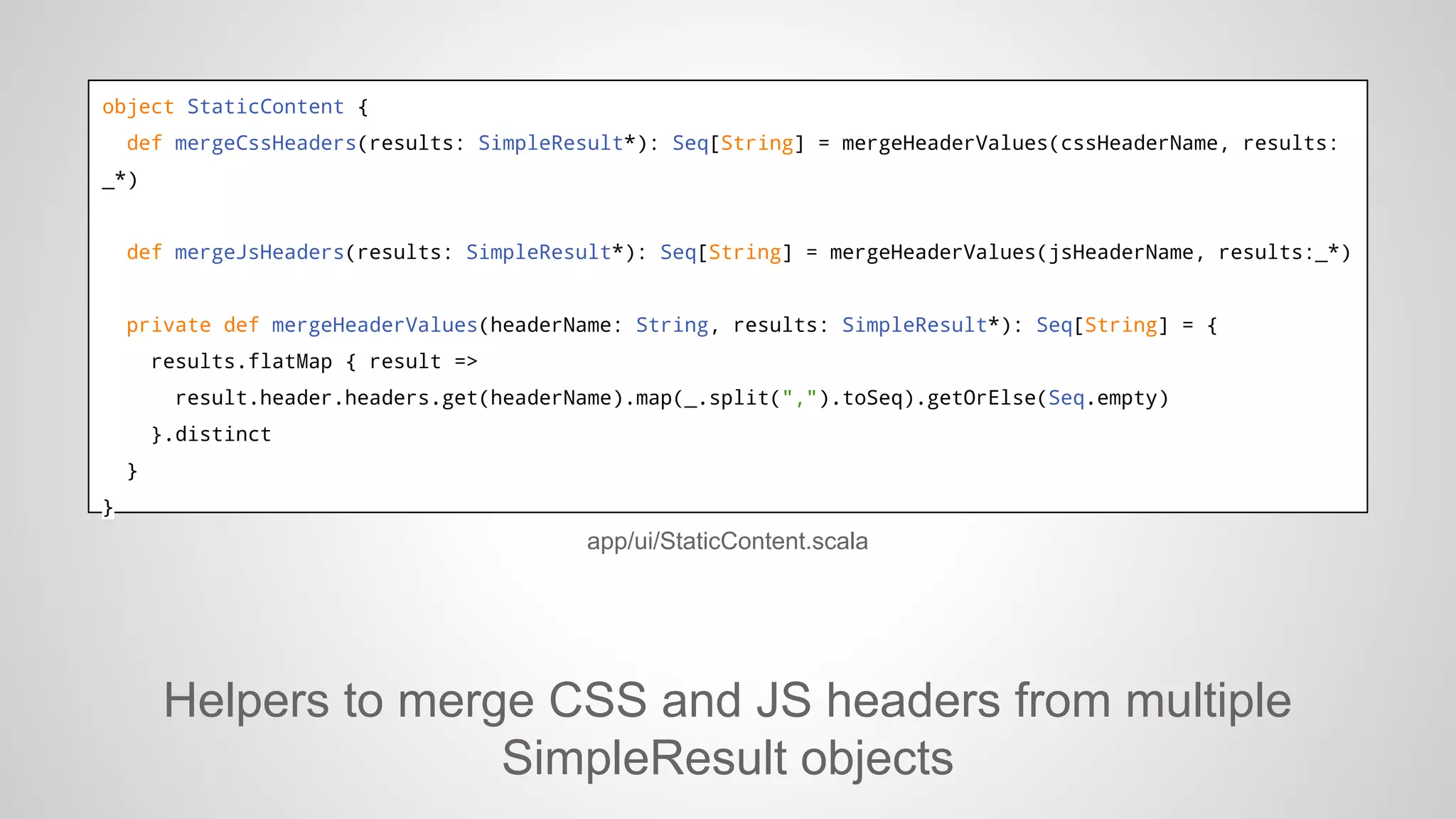 object StaticContent {
def mergeCssHeaders(results: SimpleResult*): Seq[String] = mergeHeaderValues(cssHeaderName, results:
_*)

def mergeJsHeaders(results: SimpleResult*): Seq[String] = mergeHeaderValues(jsHeaderName, results:_*)

private def mergeHeaderValues(headerName: String, results: SimpleResult*): Seq[String] = {
results.flatMap { result =>
result.header.headers.get(headerName).map(_.split(",").toSeq).getOrElse(Seq.empty)
}.distinct
}
}

app/ui/StaticContent.scala

Helpers to merge CSS and JS headers from multiple
SimpleResult objects

 