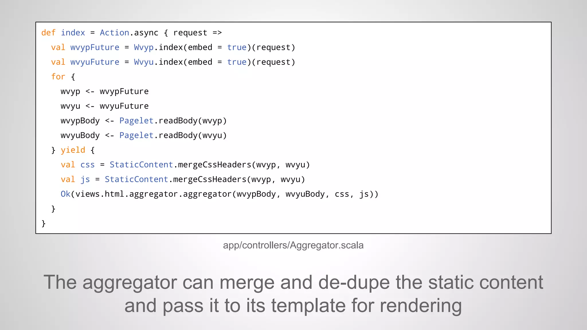 def index = Action.async { request =>
val wvypFuture = Wvyp.index(embed = true)(request)
val wvyuFuture = Wvyu.index(embed = true)(request)
for {
wvyp <- wvypFuture
wvyu <- wvyuFuture
wvypBody <- Pagelet.readBody(wvyp)
wvyuBody <- Pagelet.readBody(wvyu)
} yield {
val css = StaticContent.mergeCssHeaders(wvyp, wvyu)
val js = StaticContent.mergeCssHeaders(wvyp, wvyu)
Ok(views.html.aggregator.aggregator(wvypBody, wvyuBody, css, js))
}
}

app/controllers/Aggregator.scala

The aggregator can merge and de-dupe the static content
and pass it to its template for rendering

 