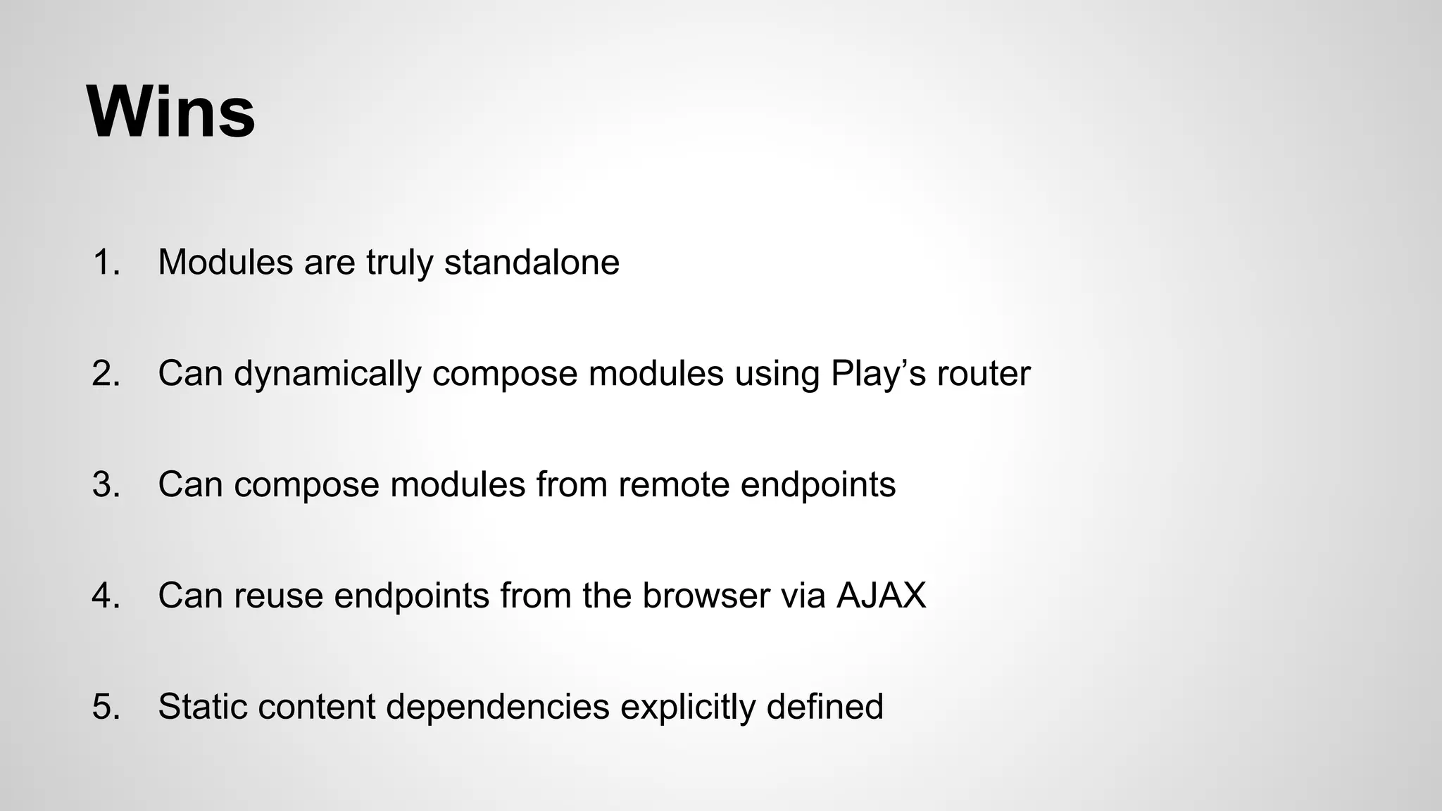 Wins
1.

Modules are truly standalone

2.

Can dynamically compose modules using Play’s router

3.

Can compose modules from remote endpoints

4.

Can reuse endpoints from the browser via AJAX

5.

Static content dependencies explicitly defined

 