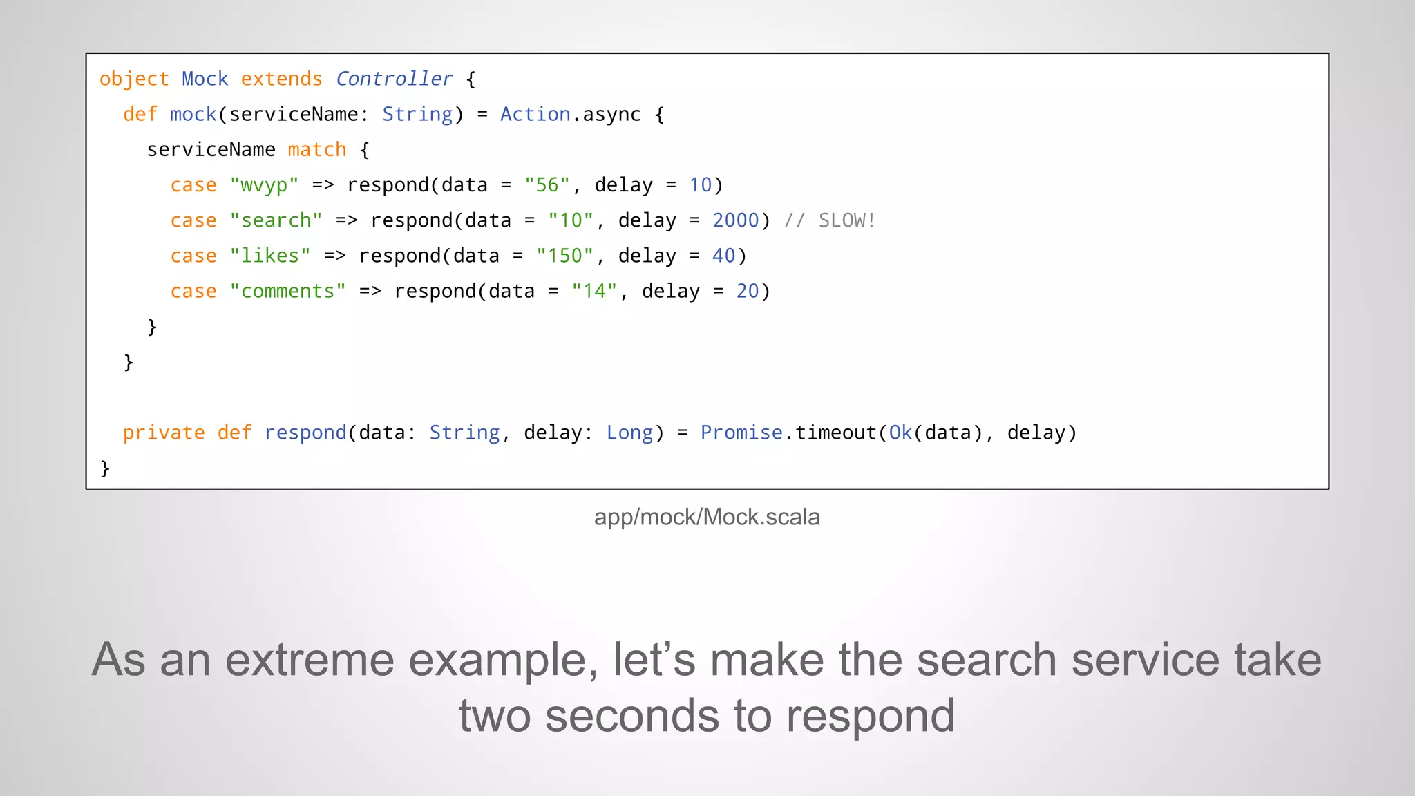 object Mock extends Controller {
def mock(serviceName: String) = Action.async {
serviceName match {
case "wvyp" => respond(data = "56", delay = 10)
case "search" => respond(data = "10", delay = 2000) // SLOW!
case "likes" => respond(data = "150", delay = 40)
case "comments" => respond(data = "14", delay = 20)
}
}

private def respond(data: String, delay: Long) = Promise.timeout(Ok(data), delay)
}

app/mock/Mock.scala

As an extreme example, let’s make the search service take
two seconds to respond

 
