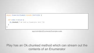 object EnumeratorExample extends Controller {

def index = Action {
Ok.chunked(/* We need an Enumerator here */)
}
}

app/...