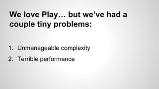 We love Play… but we’ve had a
couple tiny problems:
1. Unmanageable complexity
2. Terrible performance

 